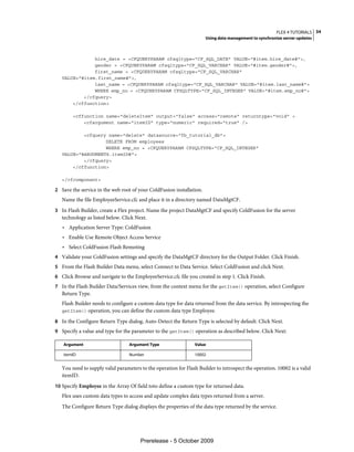 FLEX 4 TUTORIALS 34
                                                                      Using data management to synchronize server updates



               hire_date = <CFQUERYPARAM cfsqltype="CF_SQL_DATE" VALUE="#item.hire_date#">,
               gender = <CFQUERYPARAM cfsqltype="CF_SQL_VARCHAR" VALUE="#item.gender#">,
               first_name = <CFQUERYPARAM cfsqltype="CF_SQL_VARCHAR"
   VALUE="#item.first_name#">,
               last_name = <CFQUERYPARAM cfsqltype="CF_SQL_VARCHAR" VALUE="#item.last_name#">
               WHERE emp_no = <CFQUERYPARAM CFSQLTYPE="CF_SQL_INTEGER" VALUE="#item.emp_no#">
           </cfquery>
       </cffunction>

        <cffunction name="deleteItem" output="false" access="remote" returntype="void" >
            <cfargument name="itemID" type="numeric" required="true" />

           <cfquery name="delete" datasource="fb_tutorial_db">
                   DELETE FROM employees
                   WHERE emp_no = <CFQUERYPARAM CFSQLTYPE="CF_SQL_INTEGER"
   VALUE="#ARGUMENTS.itemID#">
           </cfquery>
       </cffunction>

   </cfcomponent>

2 Save the service in the web root of your ColdFusion installation.
   Name the file EmployeeService.cfc and place it in a directory named DataMgtCF.
3 In Flash Builder, create a Flex project. Name the project DataMgtCF and specify ColdFusion for the server
   technology as listed below. Click Next.
   • Application Server Type: ColdFusion
   • Enable Use Remote Object Access Service
   • Select ColdFusion Flash Remoting
4 Validate your ColdFusion settings and specify the DataMgtCF directory for the Output Folder. Click Finish.
5 From the Flash Builder Data menu, select Connect to Data Service. Select ColdFusion and click Next.
6 Click Browse and navigate to the EmployeeService.cfc file you created in step 1. Click Finish.
7 In the Flash Builder Data/Services view, from the context menu for the getItem() operation, select Configure
   Return Type.
   Flash Builder needs to configure a custom data type for data returned from the data service. By introspecting the
   getItem() operation, you can define the custom data type Employee.

8 In the Configure Return Type dialog, Auto-Detect the Return Type is selected by default. Click Next.
9 Specify a value and type for the parameter to the getItem() operation as described below. Click Next:

   Argument                       Argument Type                 Value

   itemID                         Number                        10002


   You need to supply valid parameters to the operation for Flash Builder to introspect the operation. 10002 is a valid
   itemID.
10 Specify Employee in the Array Of field toto define a custom type for returned data.
   Flex uses custom data types to access and update complex data types returned from a server.
   The Configure Return Type dialog displays the properties of the data type returned by the service.




                                       Prerelease - 5 October 2009
 