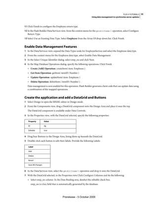 FLEX 4 TUTORIALS 35
                                                                       Using data management to synchronize server updates



11 Click Finish to configure the Employee return type.
12 In the Flash Builder Data/Services view, from the context menu for the getAllItems() operation, select Configure
   Return Type.
13 Select Use an Existing Data Type. Select Employee from the Array Of drop-down list. Click Finish.


Enable Data Management Features
1 In the Data/Services view, expand the Data Types node for EmployeeService and select the Employee data type.
2 From the context menu for the Employee data type, select Enable Data Management.
3 In the Select Unique Identifier dialog, select emp_no and click Next.
4 In the Map Database Operations dialog, specify the following operations. Click Finish.
   • Create (Add) Operation: createItem( item: Employee )
   • Get Item Operation: getItem( itemID: Number )
   • Update Operation: updateItem( item: Employee )
   • Delete Operation: deleteItem ( itemID: Number )
   Data management is now enabled for this operation. Flash Builder generates client code that can update data using
   a combination of the mapped operations.


Create the application and add a DataGrid and Buttons
1 Select Design to open the MXML editor in Design mode.
2 From the Components view, drag a DataGrid component onto the Design Area and place it near the top.
   The DataGrid component is available under Data Controls.
3 In the Properties view, with the DataGrid selected, specify the following properties:

   Property           Value

   ID                 dg

   Editable           true


4 Drag four Buttons to the Design Area, lining them up beneath the DataGrid.
5 Double-click each button to edit their labels. Provide the following Labels:

   Label

   Add

   Delete

   Revert

   Save All Changes


6 In the Data/Services view, select the getAllItems() operation and drop it onto the DataGrid.
7 With the DataGrid selected, in the Properties view Click Configure Columns and do the following:
   • Select emp_no column. In the Data Binding area, deselect the editable check box.
        emp_no is a key field that is automatically generated by the database.




                                         Prerelease - 5 October 2009
 