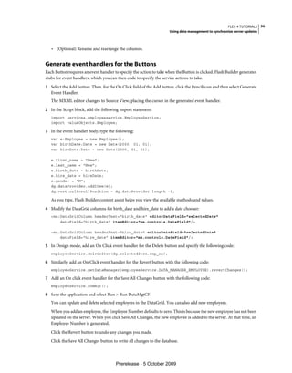 FLEX 4 TUTORIALS 36
                                                                      Using data management to synchronize server updates



   • (Optional) Rename and rearrange the columns.


Generate event handlers for the Buttons
Each Button requires an event handler to specify the action to take when the Button is clicked. Flash Builder generates
stubs for event handlers, which you can then code to specify the service actions to take.
1 Select the Add button. Then, for the On Click field of the Add button, click the Pencil icon and then select Generate
   Event Handler.
   The MXML editor changes to Source View, placing the cursor in the generated event handler.
2 In the Script block, add the following import statement:
   import services.employeeservice.EmployeeService;
   import valueObjects.Employee;

3 In the event handler body, type the following:
   var e:Employee = new Employee();
   var birthDate:Date = new Date(2000, 01, 01);
   var hireDate:Date = new Date(2000, 01, 01);

   e.first_name = "New";
   e.last_name = "New";
   e.birth_date = birthDate;
   e.hire_date = hireDate;
   e.gender = "M";
   dg.dataProvider.addItem(e);
   dg.verticalScrollPosition = dg.dataProvider.length -1;

   As you type, Flash Builder content assist helps you view the available methods and values.
4 Modify the DataGrid columns for birth_date and hire_date to add a date chooser:
   <mx:DataGridColumn headerText="birth_date" editorDataField="selectedDate"
       dataField="birth_date" itemEditor="mx.controls.DateField"/>

   <mx:DataGridColumn headerText="hire_date" editorDataField="selectedDate"
       dataField="hire_date" itemEditor="mx.controls.DateField"/>

5 In Design mode, add an On Click event handler for the Delete button and specify the following code:
   employeeService.deleteItem(dg.selectedItem.emp_no);

6 Similarly, add an On Click event handler for the Revert button with the following code:
   employeeService.getDataManager(employeeService.DATA_MANAGER_EMPLOYEE).revertChanges();

7 Add an On click event handler for the Save All Changes button with the following code:
   employeeService.commit();

8 Save the application and select Run > Run DataMgtCF.
   You can update and delete selected employees in the DataGrid. You can also add new employees.
   When you add an employee, the Employee Number defaults to zero. This is because the new employee has not been
   updated on the server. When you click Save All Changes, the new employee is added to the server. At that time, an
   Employee Number is generated.
   Click the Revert button to undo any changes you made.
   Click the Save All Changes button to write all changes to the database.




                                       Prerelease - 5 October 2009
 
