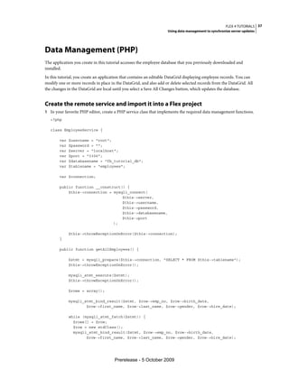 FLEX 4 TUTORIALS 37
                                                                   Using data management to synchronize server updates




Data Management (PHP)
The application you create in this tutorial accesses the employee database that you previously downloaded and
installed.
In this tutorial, you create an application that contains an editable DataGrid displaying employee records. You can
modify one or more records in place in the DataGrid, and also add or delete selected records from the DataGrid. All
the changes in the DataGrid are local until you select a Save All Changes button, which updates the database.


Create the remote service and import it into a Flex project
1 In your favorite PHP editor, create a PHP service class that implements the required data management functions.
   <?php

   class EmployeeService {

        var   $username = "root";
        var   $password = "";
        var   $server = "localhost";
        var   $port = "3306";
        var   $databasename = "fb_tutorial_db";
        var   $tablename = "employees";

        var $connection;

        public function __construct() {
            $this->connection = mysqli_connect(
                                    $this->server,
                                    $this->username,
                                    $this->password,
                                    $this->databasename,
                                    $this->port
                                );

              $this->throwExceptionOnError($this->connection);
        }

        public function getAllEmployees() {

              $stmt = mysqli_prepare($this->connection, "SELECT * FROM $this->tablename");
              $this->throwExceptionOnError();

              mysqli_stmt_execute($stmt);
              $this->throwExceptionOnError();

              $rows = array();

              mysqli_stmt_bind_result($stmt, $row->emp_no, $row->birth_date,
                      $row->first_name, $row->last_name, $row->gender, $row->hire_date);

              while (mysqli_stmt_fetch($stmt)) {
                $rows[] = $row;
                $row = new stdClass();
                mysqli_stmt_bind_result($stmt, $row->emp_no, $row->birth_date,
                      $row->first_name, $row->last_name, $row->gender, $row->hire_date);




                                      Prerelease - 5 October 2009
 
