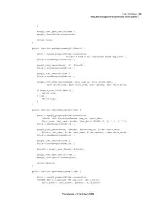 FLEX 4 TUTORIALS 38
                                                Using data management to synchronize server updates



    }

    mysqli_stmt_free_result($stmt);
    mysqli_close($this->connection);

    return $rows;
}

public function getEmployeesByID($itemID) {

    $stmt = mysqli_prepare($this->connection,
                            "SELECT * FROM $this->tablename where emp_no=?");
    $this->throwExceptionOnError();

    mysqli_bind_param($stmt, 'i', $itemID);
    $this->throwExceptionOnError();

    mysqli_stmt_execute($stmt);
    $this->throwExceptionOnError();

    mysqli_stmt_bind_result($stmt, $row->emp_no, $row->birth_date,
            $row->first_name, $row->last_name, $row->gender, $row->hire_date);

    if(mysqli_stmt_fetch($stmt)) {
        return $row;
    } else {
        return null;
    }
}

public function createEmployees($item) {

    $stmt = mysqli_prepare($this->connection,
        "INSERT INTO $this->tablename (emp_no, birth_date,
        first_name, last_name, gender, hire_date) VALUES (?, ?, ?, ?, ?, ?)");
    $this->throwExceptionOnError();

    mysqli_bind_param($stmt, 'isssss', $item->emp_no, $item->birth_date,
        $item->first_name, $item->last_name, $item->gender, $item->hire_date);
    $this->throwExceptionOnError();

    mysqli_stmt_execute($stmt);
    $this->throwExceptionOnError();

    $autoid = mysqli_stmt_insert_id($stmt);

    mysqli_stmt_free_result($stmt);
    mysqli_close($this->connection);

    return $autoid;
}

public function updateEmployees($item) {

    $stmt = mysqli_prepare($this->connection,
    "UPDATE $this->tablename SET emp_no=?, birth_date=?,
        first_name=?, last_name=?, gender=?, hire_date=?




                        Prerelease - 5 October 2009
 