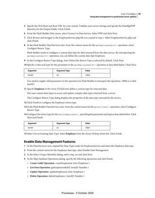 FLEX 4 TUTORIALS 40
                                                                     Using data management to synchronize server updates



5 Specify the Web Root and Root URL for your system. Validate your server settings and specify the DataMgtPHP
   directory for the Output Folder. Click Finish.
6 From the Flash Builder Data menu, select Connect to Data Service. Select PHP and click Next.
7 Click Browse and navigate to the EmployeeService.php file you created in step 1. Select EmployeeService.php and
   click Finish.
8 In the Flash Builder Data/Services view, from the context menu for the getEmployeesbyID() operation, select
   Configure Return Type.
   Flash Builder needs to configure a custom data type for data returned from the data service. By introspecting the
   getEmployeesbyID() operation, you can define the custom data type Employee.

9 In the Configure Return Type dialog, Auto-Detect the Return Type is selected by default. Click Next.
10 Specify a value and type for the parameter to the getEmployeesbyID() operation as described below. Click Next:

   Argument                       Argument Type                 Value

   itemID                         int                           10002


   You need to supply valid parameters to the operation for Flash Builder to introspect the operation. 10002 is a valid
   itemID.
11 Specify Employee in the Array Of field toto define a custom type for returned data.
   Flex uses custom data types to access and update complex data types returned from a server.
   The Configure Return Type dialog displays the properties of the data type returned by the service.
12 Click Finish to configure the Employee return type.
13 In the Flash Builder Data/Services view, from the context menu for the getAllItems() operation, select Configure
   Return Type.
14 Configure the return type for the deleteEmployees(), specifying the parameter and type as described below. Click
   Next and Finish.

   Argument                       Argument Type                 Value

   itemID                         int                           10001


15 Select Use an Existing Data Type. Select Employee from the Array Of drop-down list. Click Finish.


Enable Data Management Features
1 In the Data/Services view, expand the Data Types node for EmployeeService and select the Employee data type.
2 From the context menu for the Employee data type, select Enable Data Management.
3 In the Select Unique Identifier dialog, select emp_no and click Next.
4 In the Map Database Operations dialog, specify the following operations and click Finish.
   • Create (Add) Operation: createEmployees( item: Employee )
   • Get Item Operation: getEmployeesByID( itemID: Number )
   • Update Operation: updateEmployees( item: Employee )
   • Delete Operation: deleteEmployees ( itemID: Number )




                                        Prerelease - 5 October 2009
 