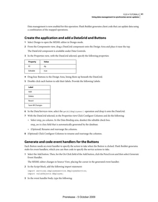 FLEX 4 TUTORIALS 41
                                                                        Using data management to synchronize server updates



   Data management is now enabled for this operation. Flash Builder generates client code that can update data using
   a combination of the mapped operations.


Create the application and add a DataGrid and Buttons
1 Select Design to open the MXML editor in Design mode.
2 From the Components view, drag a DataGrid component onto the Design Area and place it near the top.
   The DataGrid component is available under Data Controls.
3 In the Properties view, with the DataGrid selected, specify the following properties:

    Property           Value

    ID                 dg

    Editable           true


4 Drag four Buttons to the Design Area, lining them up beneath the DataGrid.
5 Double-click each button to edit their labels. Provide the following Labels:

    Label

    Add

    Delete

    Revert

    Save All Changes


6 In the Data/Services view, select the getAllEmployees() operation and drop it onto the DataGrid.
7 With the DataGrid selected, in the Properties view Click Configure Columns and do the following:
   • Select emp_no column. In the Data Binding area, deselect the editable check box.
         emp_no is a key field that is automatically generated by the database.
   • (Optional) Rename and rearrange the columns.
8 (Optional) Click Configure Columns to rename and rearrange the columns.


Generate and code event handlers for the Buttons
Each Button needs an event handler to specify the action to take when the Button is clicked. Flash Builder generates
stubs for event handlers, which you can then code to specify the service actions to take.
1 Select the Add button. Then, for the On Click field of the Add button, click the Pencil icon and then select Generate
   Event Handler.
   The MXML editor changes to Source View, placing the cursor in the generated event handler.
2 In the Script block, add the following import statement:
   import services.employeeservice.EmployeeService;
   import valueObjects.Employee;

3 In the event handler body, type the following:




                                          Prerelease - 5 October 2009
 