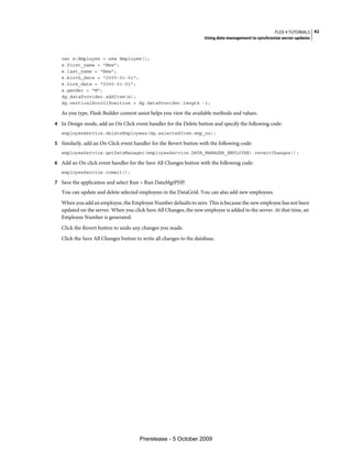 FLEX 4 TUTORIALS 42
                                                                     Using data management to synchronize server updates



   var e:Employee = new Employee();
   e.first_name = "New";
   e.last_name = "New";
   e.birth_date = "2000-01-01";
   e.hire_date = "2000-01-01";
   e.gender = "M";
   dg.dataProvider.addItem(e);
   dg.verticalScrollPosition = dg.dataProvider.length -1;

   As you type, Flash Builder content assist helps you view the available methods and values.
4 In Design mode, add an On Click event handler for the Delete button and specify the following code:
   employeeService.deleteEmployees(dg.selectedItem.emp_no);

5 Similarly, add an On Click event handler for the Revert button with the following code:
   employeeService.getDataManager(employeeService.DATA_MANAGER_EMPLOYEE).revertChanges();

6 Add an On click event handler for the Save All Changes button with the following code:
   employeeService.commit();

7 Save the application and select Run > Run DataMgtPHP.
   You can update and delete selected employees in the DataGrid. You can also add new employees.
   When you add an employee, the Employee Number defaults to zero. This is because the new employee has not been
   updated on the server. When you click Save All Changes, the new employee is added to the server. At that time, an
   Employee Number is generated.
   Click the Revert button to undo any changes you made.
   Click the Save All Changes button to write all changes to the database.




                                       Prerelease - 5 October 2009
 