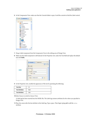 FLEX 4 TUTORIALS 2
                                                                                               Building a basic application



6 In the Components View, make sure that the Controls folder is open. Scroll the controls to find the Label control.




7 Drag a Label component from the Components View to the editing area of Design View.
8 Make sure the Label component is still selected. In the Properties view, select the Text field and replace the default
   text with Hello.




9 In the Properties view, modify the appearance of the text by specifying the following:

    Font Size             24

    Font Attribute        Bold

    Font Attribute        Italic


10 Select Source to switch to Source View.
   A Label tag has been inserted into the MXML file. The Label tag contains attributes for the values you specified in
   Design View.
11 Place the cursor after the last attribute in the Label tag. Type a space. Then begin typing col to add the color
   attribute.




                                        Prerelease - 5 October 2009
 
