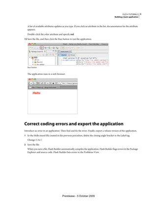 FLEX 4 TUTORIALS 3
                                                                                                   Building a basic application



   A list of available attributes updates as you type. If you click an attribute in the list, documentation for the attribute
   appears.
   Double-click the color attribute and specify red.
12 Save the file, and then click the Run button to run the application.




   Run button


   The application runs in a web browser.




Correct coding errors and export the application
Introduce an error in an application. Then find and fix the error. Finally, export a release version of the application.
1 In the Hello.mxml file created in the previous procedure, delete the closing angle bracket in the Label tag.
   Change /> to /.
2 Save the file.
   When you save a file, Flash Builder automatically compiles the application. Flash Builder flags errors in the Package
   Explorer and source code. Flash Builder lists errors in the Problems View.




                                         Prerelease - 5 October 2009
 