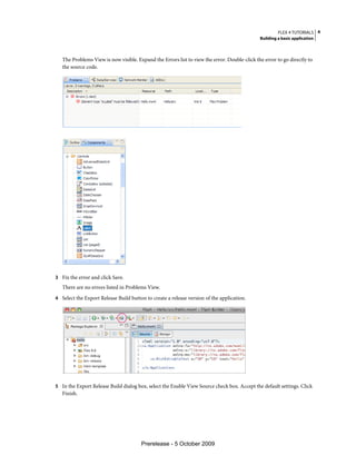 FLEX 4 TUTORIALS 4
                                                                                              Building a basic application



   The Problems View is now visible. Expand the Errors list to view the error. Double-click the error to go directly to
   the source code.




3 Fix the error and click Save.
   There are no errors listed in Problems View.
4 Select the Export Release Build button to create a release version of the application.




5 In the Export Release Build dialog box, select the Enable View Source check box. Accept the default settings. Click
   Finish.




                                       Prerelease - 5 October 2009
 
