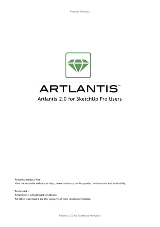 Tutorial Artlantis




                   Artlantis 2.0 for SketchUp Pro Users




Artlantis product-line
Visit the Artlantis website at http://www.artlantis.com for product information and availability.


Trademarks
Artlantis® is a trademark of Abvent.
All other trademarks are the property of their respective holders.




                                       Artlantis 2.0 for SketchUp Pro Users
 