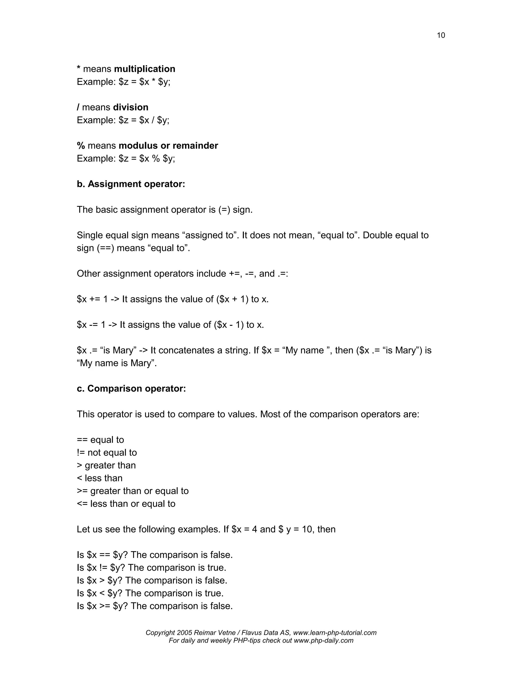 10



* means multiplication
Example: $z = $x * $y;

/ means division
Example: $z = $x / $y;

% means modulus or remainder
Example: $z = $x % $y;

b. Assignment operator:

The basic assignment operator is (=) sign.

Single equal sign means “assigned to”. It does not mean, “equal to”. Double equal to
sign (==) means “equal to”.

Other assignment operators include +=, -=, and .=:

$x += 1 -> It assigns the value of ($x + 1) to x.

$x -= 1 -> It assigns the value of ($x - 1) to x.

$x .= “is Mary” -> It concatenates a string. If $x = “My name ”, then ($x .= “is Mary”) is
“My name is Mary”.

c. Comparison operator:

This operator is used to compare to values. Most of the comparison operators are:

== equal to
!= not equal to
> greater than
< less than
>= greater than or equal to
<= less than or equal to

Let us see the following examples. If $x = 4 and $ y = 10, then

Is $x == $y? The comparison is false.
Is $x != $y? The comparison is true.
Is $x > $y? The comparison is false.
Is $x < $y? The comparison is true.
Is $x >= $y? The comparison is false.

                 Copyright 2005 Reimar Vetne / Flavus Data AS, www.learn-php-tutorial.com
                        For daily and weekly PHP-tips check out www.php-daily.com
 