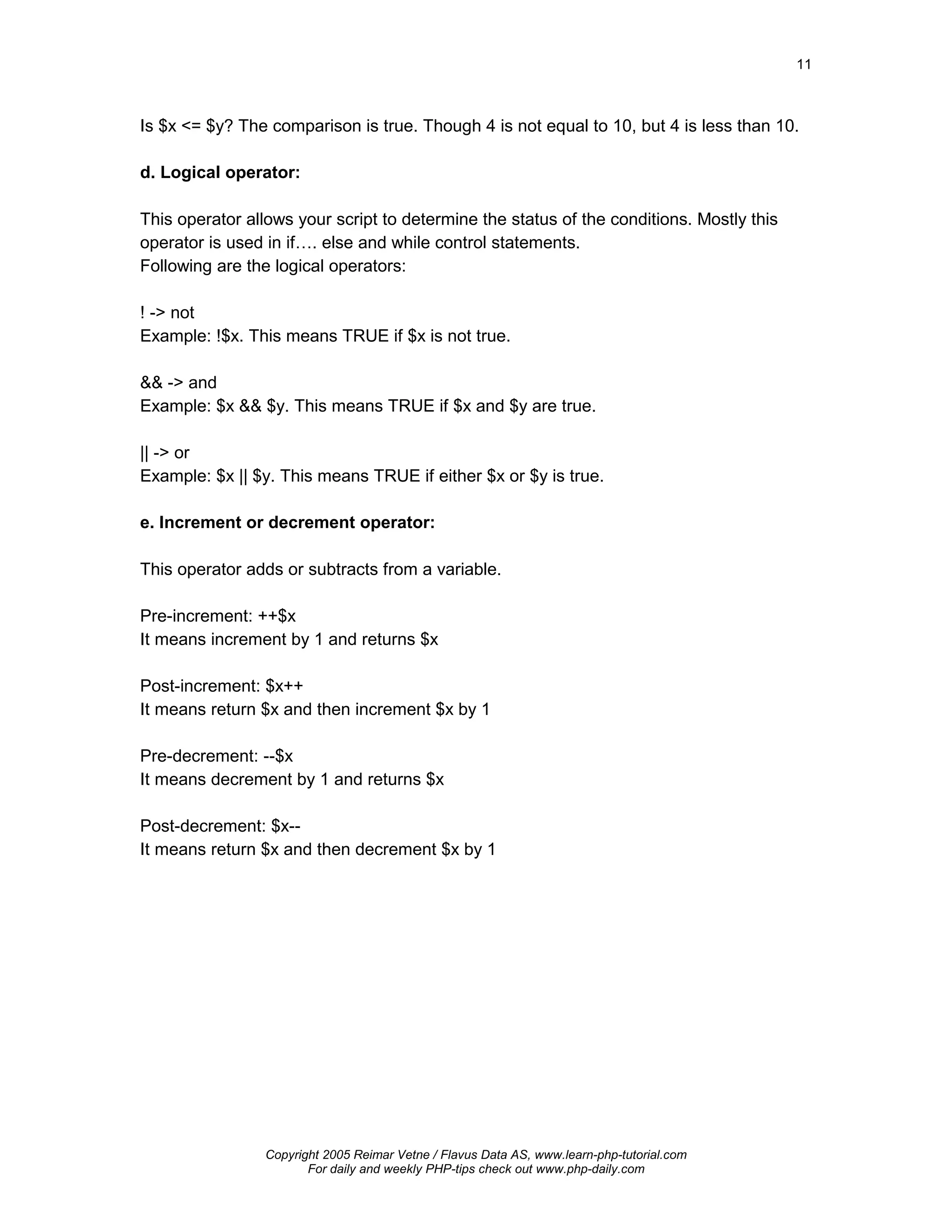 11



Is $x <= $y? The comparison is true. Though 4 is not equal to 10, but 4 is less than 10.

d. Logical operator:

This operator allows your script to determine the status of the conditions. Mostly this
operator is used in if…. else and while control statements.
Following are the logical operators:

! -> not
Example: !$x. This means TRUE if $x is not true.

&& -> and
Example: $x && $y. This means TRUE if $x and $y are true.

|| -> or
Example: $x || $y. This means TRUE if either $x or $y is true.

e. Increment or decrement operator:

This operator adds or subtracts from a variable.

Pre-increment: ++$x
It means increment by 1 and returns $x

Post-increment: $x++
It means return $x and then increment $x by 1

Pre-decrement: --$x
It means decrement by 1 and returns $x

Post-decrement: $x--
It means return $x and then decrement $x by 1




                 Copyright 2005 Reimar Vetne / Flavus Data AS, www.learn-php-tutorial.com
                        For daily and weekly PHP-tips check out www.php-daily.com
 