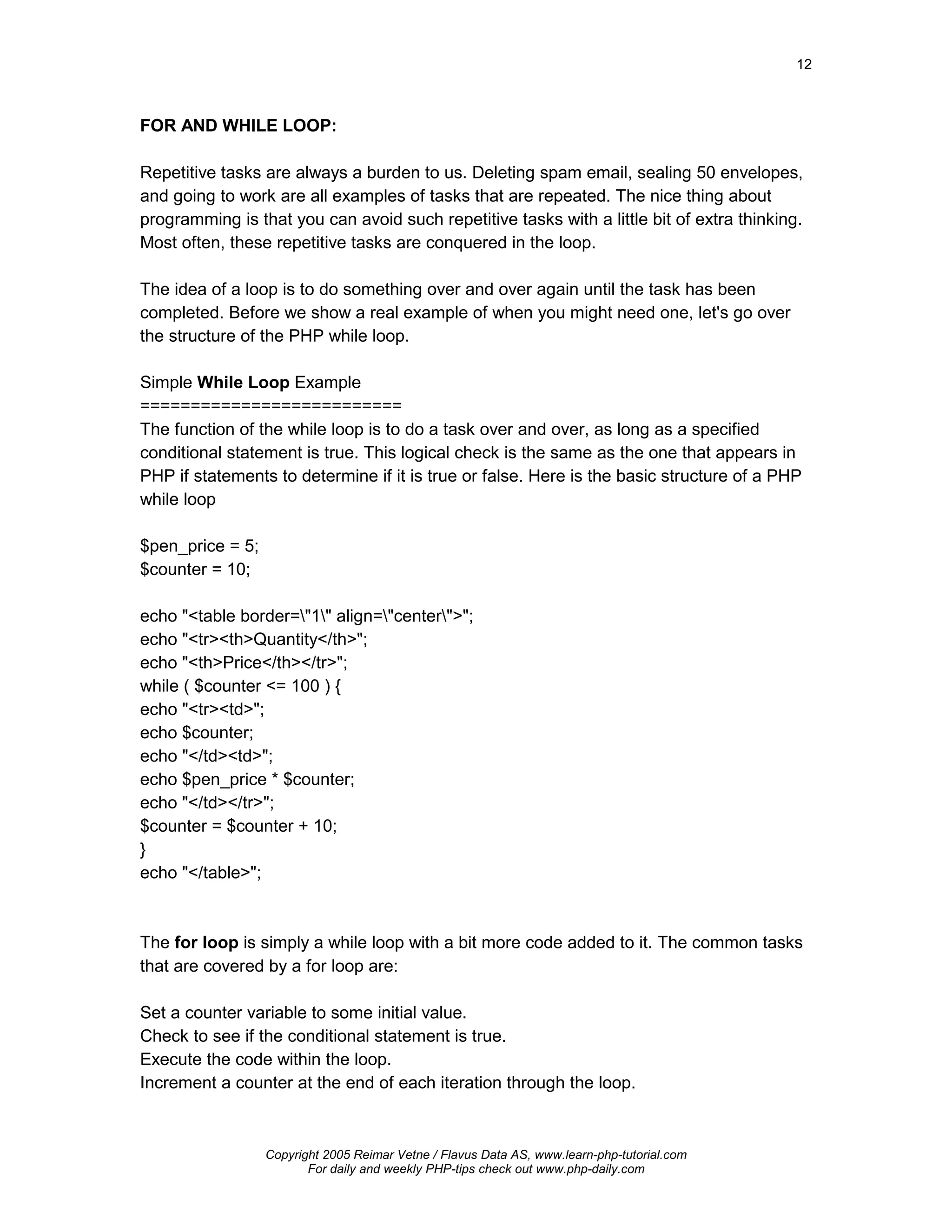 12



FOR AND WHILE LOOP:

Repetitive tasks are always a burden to us. Deleting spam email, sealing 50 envelopes,
and going to work are all examples of tasks that are repeated. The nice thing about
programming is that you can avoid such repetitive tasks with a little bit of extra thinking.
Most often, these repetitive tasks are conquered in the loop.

The idea of a loop is to do something over and over again until the task has been
completed. Before we show a real example of when you might need one, let's go over
the structure of the PHP while loop.

Simple While Loop Example
==========================
The function of the while loop is to do a task over and over, as long as a specified
conditional statement is true. This logical check is the same as the one that appears in
PHP if statements to determine if it is true or false. Here is the basic structure of a PHP
while loop

$pen_price = 5;
$counter = 10;

echo "<table border="1" align="center">";
echo "<tr><th>Quantity</th>";
echo "<th>Price</th></tr>";
while ( $counter <= 100 ) {
echo "<tr><td>";
echo $counter;
echo "</td><td>";
echo $pen_price * $counter;
echo "</td></tr>";
$counter = $counter + 10;
}
echo "</table>";



The for loop is simply a while loop with a bit more code added to it. The common tasks
that are covered by a for loop are:

Set a counter variable to some initial value.
Check to see if the conditional statement is true.
Execute the code within the loop.
Increment a counter at the end of each iteration through the loop.



                  Copyright 2005 Reimar Vetne / Flavus Data AS, www.learn-php-tutorial.com
                         For daily and weekly PHP-tips check out www.php-daily.com
 