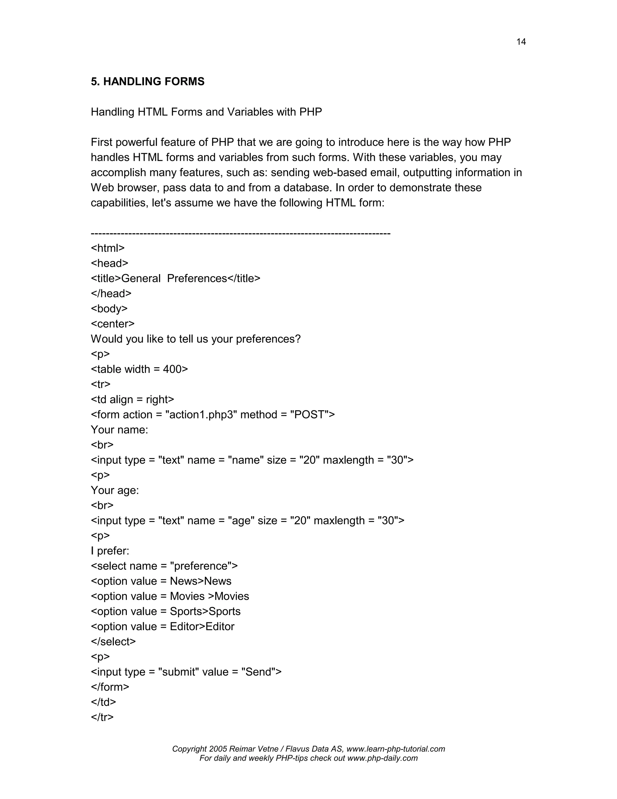 14



5. HANDLING FORMS

Handling HTML Forms and Variables with PHP

First powerful feature of PHP that we are going to introduce here is the way how PHP
handles HTML forms and variables from such forms. With these variables, you may
accomplish many features, such as: sending web-based email, outputting information in
Web browser, pass data to and from a database. In order to demonstrate these
capabilities, let's assume we have the following HTML form:

--------------------------------------------------------------------------------
<html>
<head>
<title>General Preferences</title>
</head>
<body>
<center>
Would you like to tell us your preferences?
<p>
<table width = 400>
<tr>
<td align = right>
<form action = "action1.php3" method = "POST">
Your name:
<br>
<input type = "text" name = "name" size = "20" maxlength = "30">
<p>
Your age:
<br>
<input type = "text" name = "age" size = "20" maxlength = "30">
<p>
I prefer:
<select name = "preference">
<option value = News>News
<option value = Movies >Movies
<option value = Sports>Sports
<option value = Editor>Editor
</select>
<p>
<input type = "submit" value = "Send">
</form>
</td>
</tr>

                    Copyright 2005 Reimar Vetne / Flavus Data AS, www.learn-php-tutorial.com
                           For daily and weekly PHP-tips check out www.php-daily.com
 