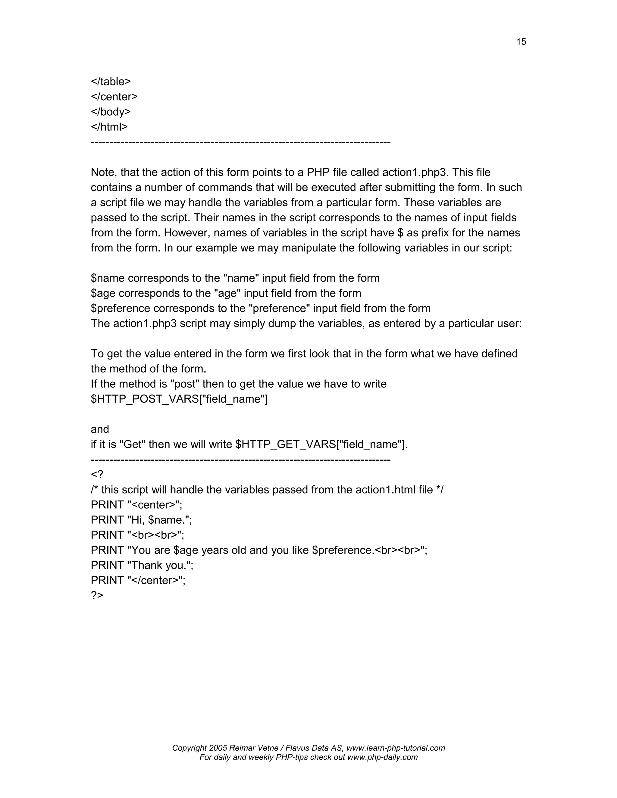 15



</table>
</center>
</body>
</html>
--------------------------------------------------------------------------------

Note, that the action of this form points to a PHP file called action1.php3. This file
contains a number of commands that will be executed after submitting the form. In such
a script file we may handle the variables from a particular form. These variables are
passed to the script. Their names in the script corresponds to the names of input fields
from the form. However, names of variables in the script have $ as prefix for the names
from the form. In our example we may manipulate the following variables in our script:

$name corresponds to the "name" input field from the form
$age corresponds to the "age" input field from the form
$preference corresponds to the "preference" input field from the form
The action1.php3 script may simply dump the variables, as entered by a particular user:

To get the value entered in the form we first look that in the form what we have defined
the method of the form.
If the method is "post" then to get the value we have to write
$HTTP_POST_VARS["field_name"]

and
if it is "Get" then we will write $HTTP_GET_VARS["field_name"].
--------------------------------------------------------------------------------
<?
/* this script will handle the variables passed from the action1.html file */
PRINT "<center>";
PRINT "Hi, $name.";
PRINT "<br><br>";
PRINT "You are $age years old and you like $preference.<br><br>";
PRINT "Thank you.";
PRINT "</center>";
?>




                     Copyright 2005 Reimar Vetne / Flavus Data AS, www.learn-php-tutorial.com
                            For daily and weekly PHP-tips check out www.php-daily.com
 