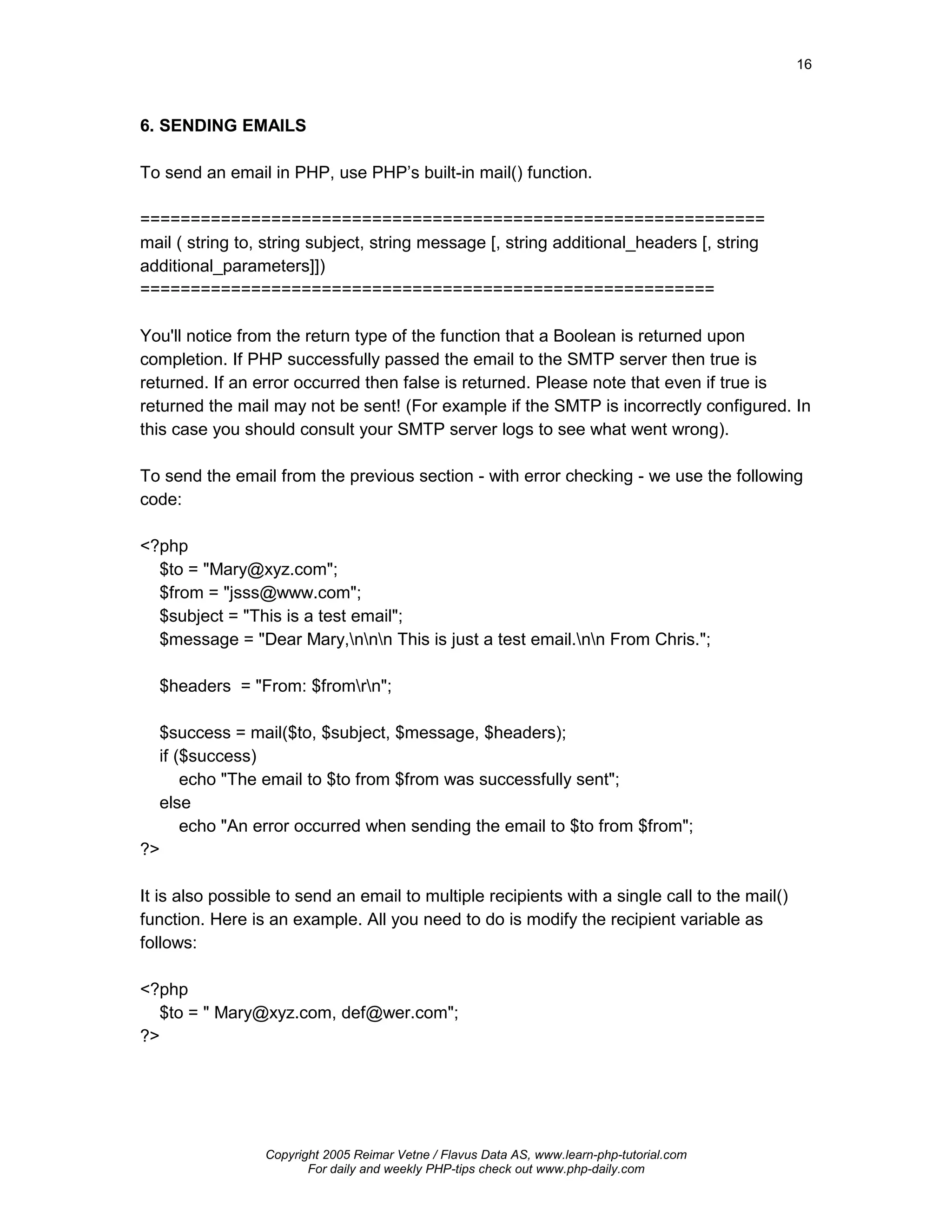 16



6. SENDING EMAILS

To send an email in PHP, use PHP’s built-in mail() function.

==============================================================
mail ( string to, string subject, string message [, string additional_headers [, string
additional_parameters]])
=========================================================

You'll notice from the return type of the function that a Boolean is returned upon
completion. If PHP successfully passed the email to the SMTP server then true is
returned. If an error occurred then false is returned. Please note that even if true is
returned the mail may not be sent! (For example if the SMTP is incorrectly configured. In
this case you should consult your SMTP server logs to see what went wrong).

To send the email from the previous section - with error checking - we use the following
code:

<?php
  $to = "Mary@xyz.com";
  $from = "jsss@www.com";
  $subject = "This is a test email";
  $message = "Dear Mary,nnn This is just a test email.nn From Chris.";

  $headers = "From: $fromrn";

  $success = mail($to, $subject, $message, $headers);
  if ($success)
      echo "The email to $to from $from was successfully sent";
  else
      echo "An error occurred when sending the email to $to from $from";
?>

It is also possible to send an email to multiple recipients with a single call to the mail()
function. Here is an example. All you need to do is modify the recipient variable as
follows:

<?php
  $to = " Mary@xyz.com, def@wer.com";
?>




                 Copyright 2005 Reimar Vetne / Flavus Data AS, www.learn-php-tutorial.com
                        For daily and weekly PHP-tips check out www.php-daily.com
 