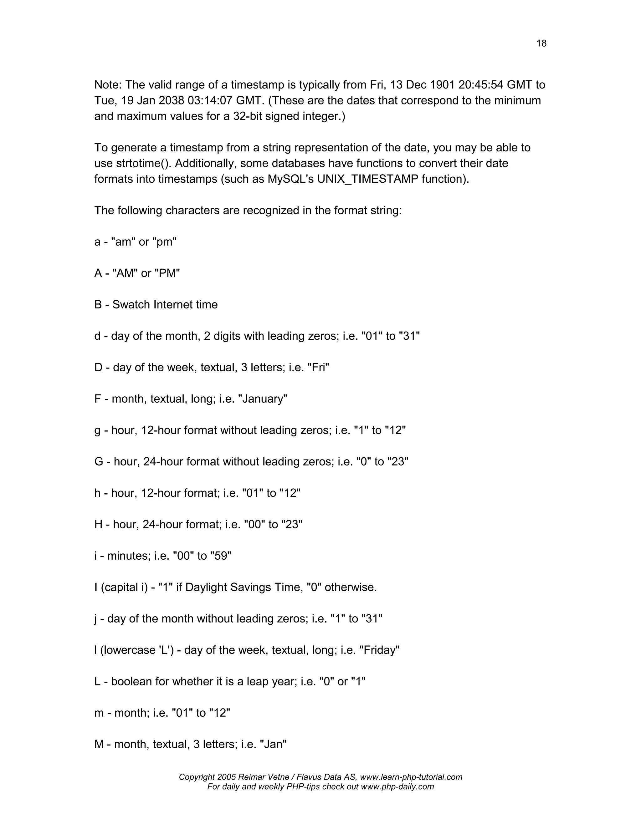 18



Note: The valid range of a timestamp is typically from Fri, 13 Dec 1901 20:45:54 GMT to
Tue, 19 Jan 2038 03:14:07 GMT. (These are the dates that correspond to the minimum
and maximum values for a 32-bit signed integer.)

To generate a timestamp from a string representation of the date, you may be able to
use strtotime(). Additionally, some databases have functions to convert their date
formats into timestamps (such as MySQL's UNIX_TIMESTAMP function).

The following characters are recognized in the format string:

a - "am" or "pm"

A - "AM" or "PM"

B - Swatch Internet time

d - day of the month, 2 digits with leading zeros; i.e. "01" to "31"

D - day of the week, textual, 3 letters; i.e. "Fri"

F - month, textual, long; i.e. "January"

g - hour, 12-hour format without leading zeros; i.e. "1" to "12"

G - hour, 24-hour format without leading zeros; i.e. "0" to "23"

h - hour, 12-hour format; i.e. "01" to "12"

H - hour, 24-hour format; i.e. "00" to "23"

i - minutes; i.e. "00" to "59"

I (capital i) - "1" if Daylight Savings Time, "0" otherwise.

j - day of the month without leading zeros; i.e. "1" to "31"

l (lowercase 'L') - day of the week, textual, long; i.e. "Friday"

L - boolean for whether it is a leap year; i.e. "0" or "1"

m - month; i.e. "01" to "12"

M - month, textual, 3 letters; i.e. "Jan"

                   Copyright 2005 Reimar Vetne / Flavus Data AS, www.learn-php-tutorial.com
                          For daily and weekly PHP-tips check out www.php-daily.com
 