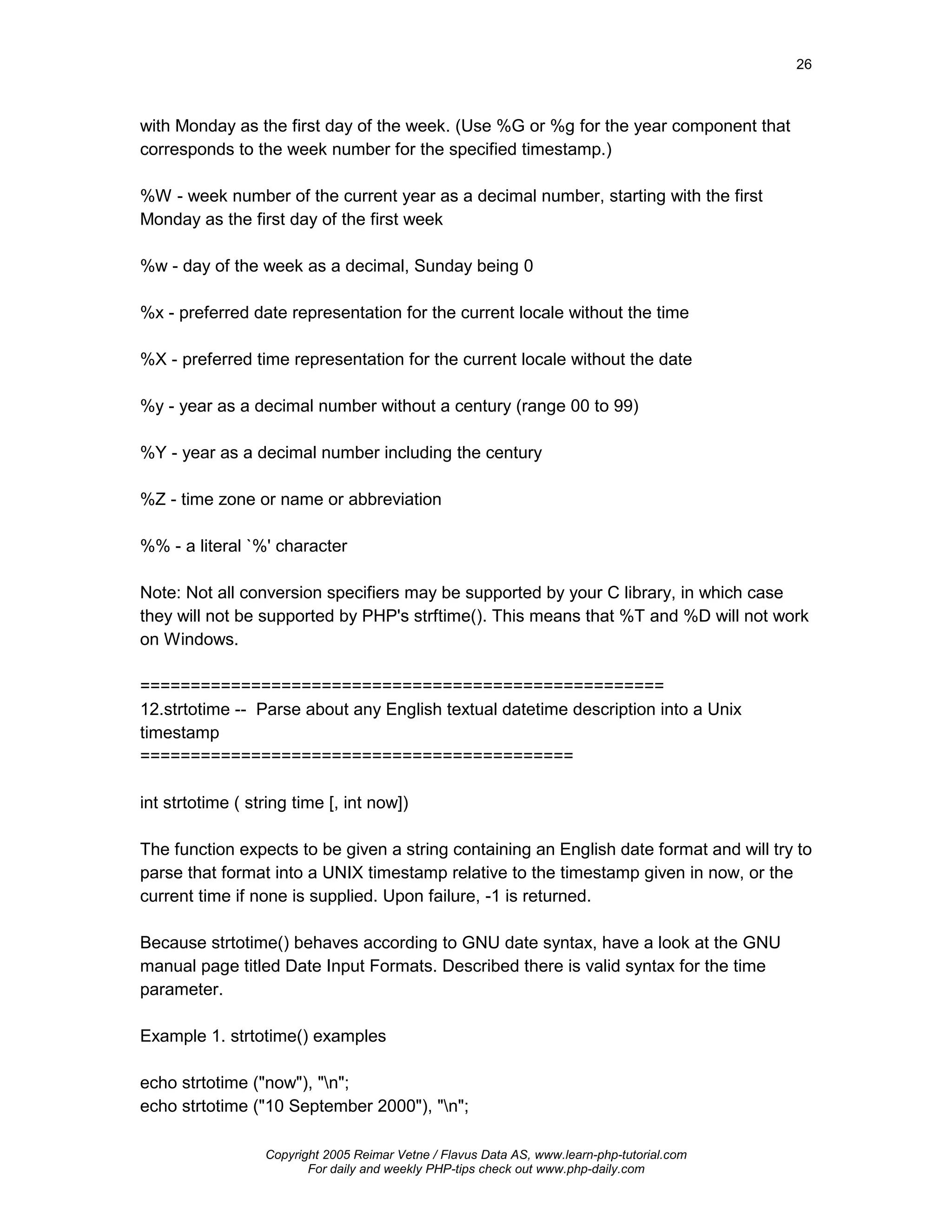 26



with Monday as the first day of the week. (Use %G or %g for the year component that
corresponds to the week number for the specified timestamp.)

%W - week number of the current year as a decimal number, starting with the first
Monday as the first day of the first week

%w - day of the week as a decimal, Sunday being 0

%x - preferred date representation for the current locale without the time

%X - preferred time representation for the current locale without the date

%y - year as a decimal number without a century (range 00 to 99)

%Y - year as a decimal number including the century

%Z - time zone or name or abbreviation

%% - a literal `%' character

Note: Not all conversion specifiers may be supported by your C library, in which case
they will not be supported by PHP's strftime(). This means that %T and %D will not work
on Windows.

====================================================
12.strtotime -- Parse about any English textual datetime description into a Unix
timestamp
===========================================

int strtotime ( string time [, int now])

The function expects to be given a string containing an English date format and will try to
parse that format into a UNIX timestamp relative to the timestamp given in now, or the
current time if none is supplied. Upon failure, -1 is returned.

Because strtotime() behaves according to GNU date syntax, have a look at the GNU
manual page titled Date Input Formats. Described there is valid syntax for the time
parameter.

Example 1. strtotime() examples

echo strtotime ("now"), "n";
echo strtotime ("10 September 2000"), "n";

                  Copyright 2005 Reimar Vetne / Flavus Data AS, www.learn-php-tutorial.com
                         For daily and weekly PHP-tips check out www.php-daily.com
 
