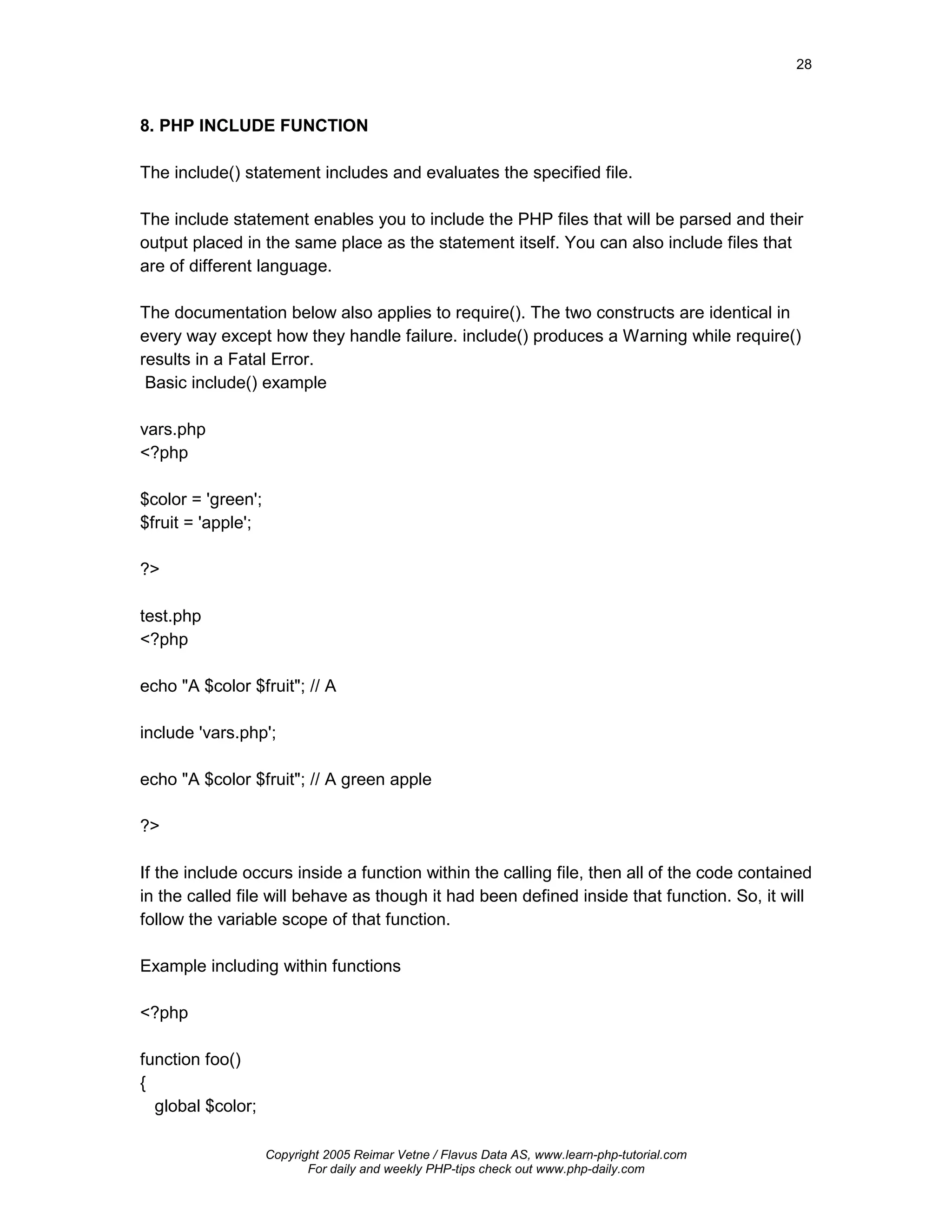 28



8. PHP INCLUDE FUNCTION

The include() statement includes and evaluates the specified file.

The include statement enables you to include the PHP files that will be parsed and their
output placed in the same place as the statement itself. You can also include files that
are of different language.

The documentation below also applies to require(). The two constructs are identical in
every way except how they handle failure. include() produces a Warning while require()
results in a Fatal Error.
 Basic include() example

vars.php
<?php

$color = 'green';
$fruit = 'apple';

?>

test.php
<?php

echo "A $color $fruit"; // A

include 'vars.php';

echo "A $color $fruit"; // A green apple

?>

If the include occurs inside a function within the calling file, then all of the code contained
in the called file will behave as though it had been defined inside that function. So, it will
follow the variable scope of that function.

Example including within functions

<?php

function foo()
{
  global $color;

                    Copyright 2005 Reimar Vetne / Flavus Data AS, www.learn-php-tutorial.com
                           For daily and weekly PHP-tips check out www.php-daily.com
 