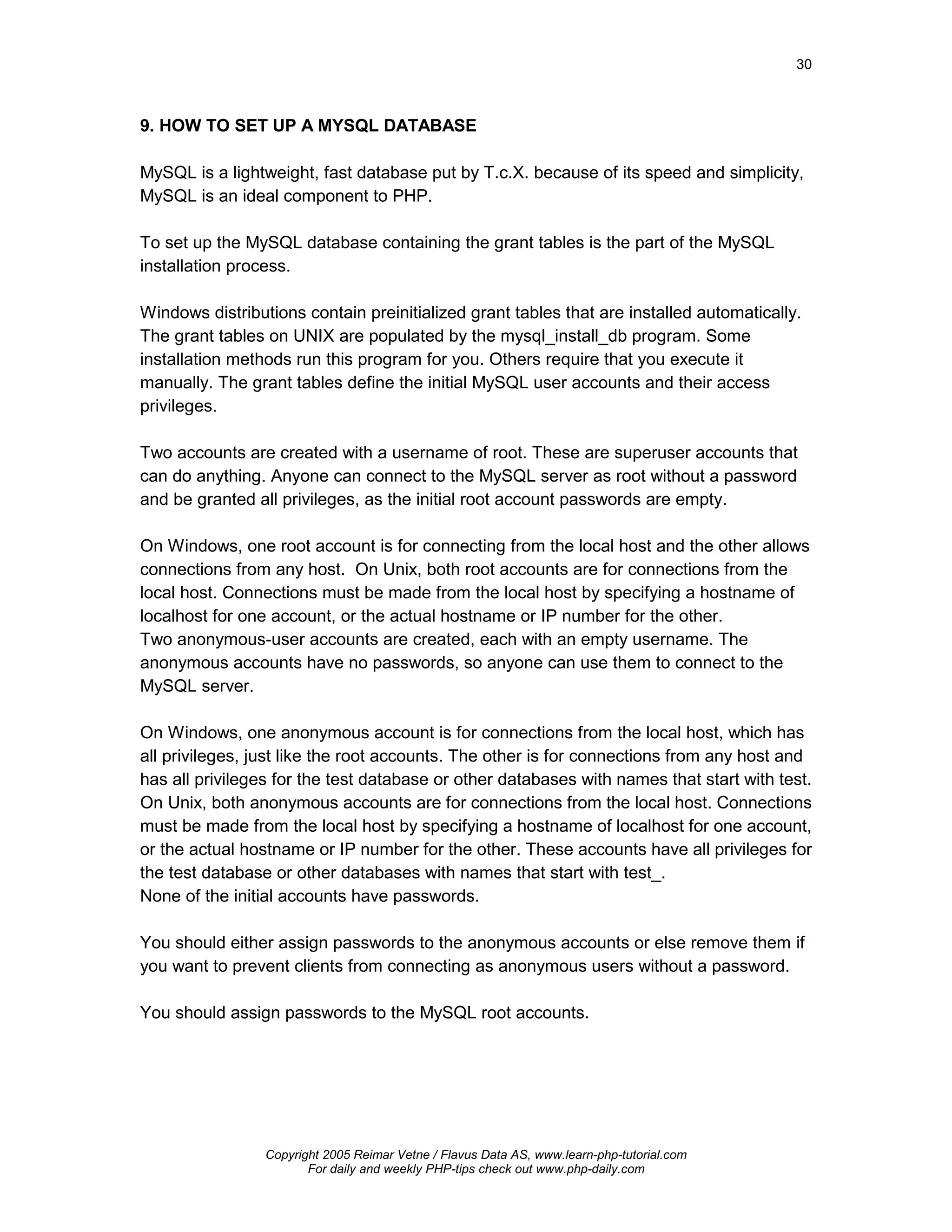 30



9. HOW TO SET UP A MYSQL DATABASE

MySQL is a lightweight, fast database put by T.c.X. because of its speed and simplicity,
MySQL is an ideal component to PHP.

To set up the MySQL database containing the grant tables is the part of the MySQL
installation process.

Windows distributions contain preinitialized grant tables that are installed automatically.
The grant tables on UNIX are populated by the mysql_install_db program. Some
installation methods run this program for you. Others require that you execute it
manually. The grant tables define the initial MySQL user accounts and their access
privileges.

Two accounts are created with a username of root. These are superuser accounts that
can do anything. Anyone can connect to the MySQL server as root without a password
and be granted all privileges, as the initial root account passwords are empty.

On Windows, one root account is for connecting from the local host and the other allows
connections from any host. On Unix, both root accounts are for connections from the
local host. Connections must be made from the local host by specifying a hostname of
localhost for one account, or the actual hostname or IP number for the other.
Two anonymous-user accounts are created, each with an empty username. The
anonymous accounts have no passwords, so anyone can use them to connect to the
MySQL server.

On Windows, one anonymous account is for connections from the local host, which has
all privileges, just like the root accounts. The other is for connections from any host and
has all privileges for the test database or other databases with names that start with test.
On Unix, both anonymous accounts are for connections from the local host. Connections
must be made from the local host by specifying a hostname of localhost for one account,
or the actual hostname or IP number for the other. These accounts have all privileges for
the test database or other databases with names that start with test_.
None of the initial accounts have passwords.

You should either assign passwords to the anonymous accounts or else remove them if
you want to prevent clients from connecting as anonymous users without a password.

You should assign passwords to the MySQL root accounts.




                 Copyright 2005 Reimar Vetne / Flavus Data AS, www.learn-php-tutorial.com
                        For daily and weekly PHP-tips check out www.php-daily.com
 