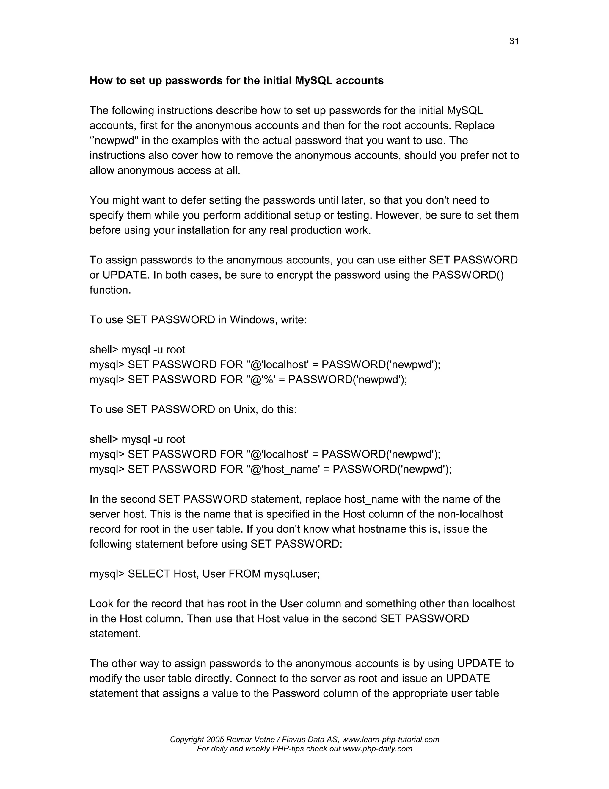 31



How to set up passwords for the initial MySQL accounts

The following instructions describe how to set up passwords for the initial MySQL
accounts, first for the anonymous accounts and then for the root accounts. Replace
‘’newpwd'' in the examples with the actual password that you want to use. The
instructions also cover how to remove the anonymous accounts, should you prefer not to
allow anonymous access at all.

You might want to defer setting the passwords until later, so that you don't need to
specify them while you perform additional setup or testing. However, be sure to set them
before using your installation for any real production work.

To assign passwords to the anonymous accounts, you can use either SET PASSWORD
or UPDATE. In both cases, be sure to encrypt the password using the PASSWORD()
function.

To use SET PASSWORD in Windows, write:

shell> mysql -u root
mysql> SET PASSWORD FOR ''@'localhost' = PASSWORD('newpwd');
mysql> SET PASSWORD FOR ''@'%' = PASSWORD('newpwd');

To use SET PASSWORD on Unix, do this:

shell> mysql -u root
mysql> SET PASSWORD FOR ''@'localhost' = PASSWORD('newpwd');
mysql> SET PASSWORD FOR ''@'host_name' = PASSWORD('newpwd');

In the second SET PASSWORD statement, replace host_name with the name of the
server host. This is the name that is specified in the Host column of the non-localhost
record for root in the user table. If you don't know what hostname this is, issue the
following statement before using SET PASSWORD:

mysql> SELECT Host, User FROM mysql.user;

Look for the record that has root in the User column and something other than localhost
in the Host column. Then use that Host value in the second SET PASSWORD
statement.

The other way to assign passwords to the anonymous accounts is by using UPDATE to
modify the user table directly. Connect to the server as root and issue an UPDATE
statement that assigns a value to the Password column of the appropriate user table



                Copyright 2005 Reimar Vetne / Flavus Data AS, www.learn-php-tutorial.com
                       For daily and weekly PHP-tips check out www.php-daily.com
 