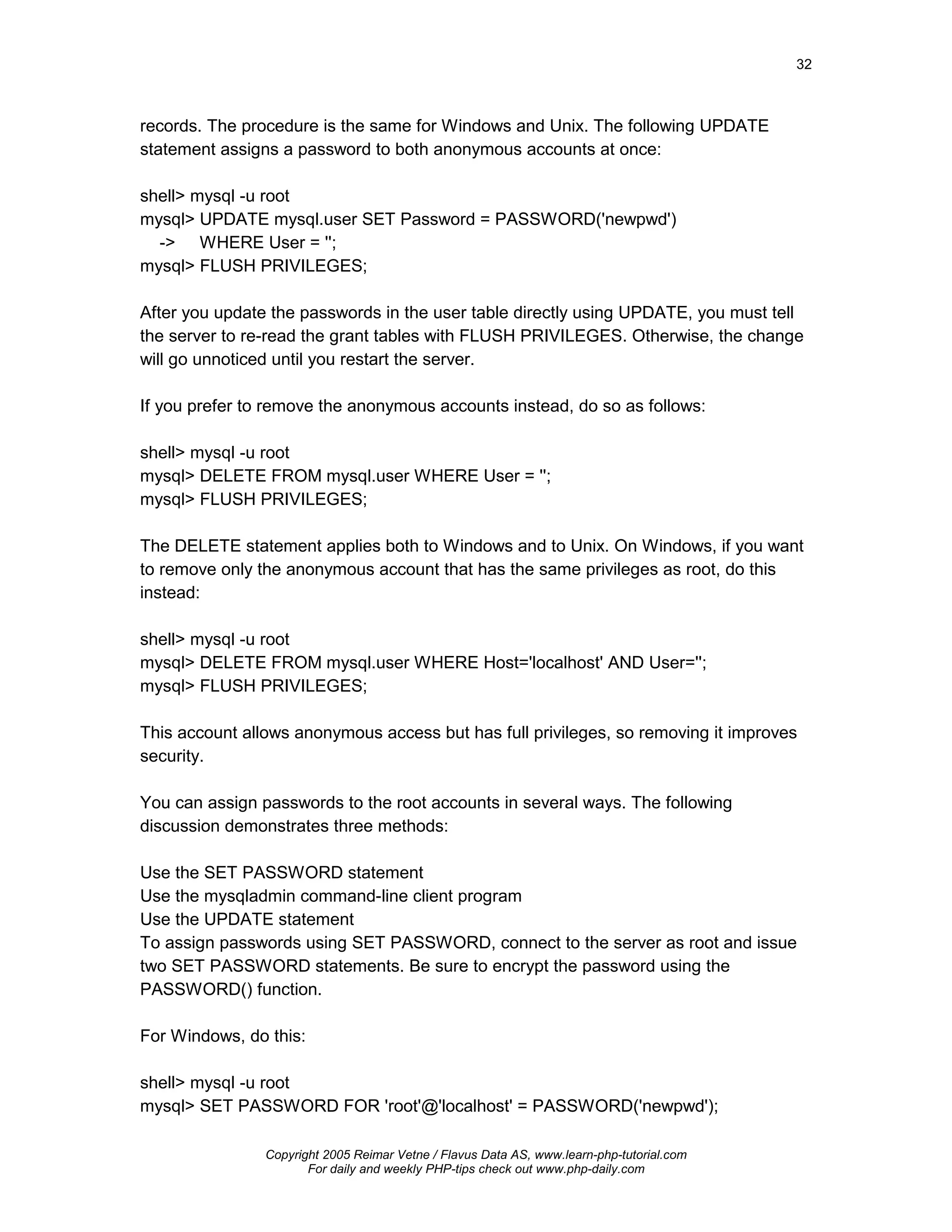 32



records. The procedure is the same for Windows and Unix. The following UPDATE
statement assigns a password to both anonymous accounts at once:

shell> mysql -u root
mysql> UPDATE mysql.user SET Password = PASSWORD('newpwd')
  -> WHERE User = '';
mysql> FLUSH PRIVILEGES;

After you update the passwords in the user table directly using UPDATE, you must tell
the server to re-read the grant tables with FLUSH PRIVILEGES. Otherwise, the change
will go unnoticed until you restart the server.

If you prefer to remove the anonymous accounts instead, do so as follows:

shell> mysql -u root
mysql> DELETE FROM mysql.user WHERE User = '';
mysql> FLUSH PRIVILEGES;

The DELETE statement applies both to Windows and to Unix. On Windows, if you want
to remove only the anonymous account that has the same privileges as root, do this
instead:

shell> mysql -u root
mysql> DELETE FROM mysql.user WHERE Host='localhost' AND User='';
mysql> FLUSH PRIVILEGES;

This account allows anonymous access but has full privileges, so removing it improves
security.

You can assign passwords to the root accounts in several ways. The following
discussion demonstrates three methods:

Use the SET PASSWORD statement
Use the mysqladmin command-line client program
Use the UPDATE statement
To assign passwords using SET PASSWORD, connect to the server as root and issue
two SET PASSWORD statements. Be sure to encrypt the password using the
PASSWORD() function.

For Windows, do this:

shell> mysql -u root
mysql> SET PASSWORD FOR 'root'@'localhost' = PASSWORD('newpwd');

                Copyright 2005 Reimar Vetne / Flavus Data AS, www.learn-php-tutorial.com
                       For daily and weekly PHP-tips check out www.php-daily.com
 