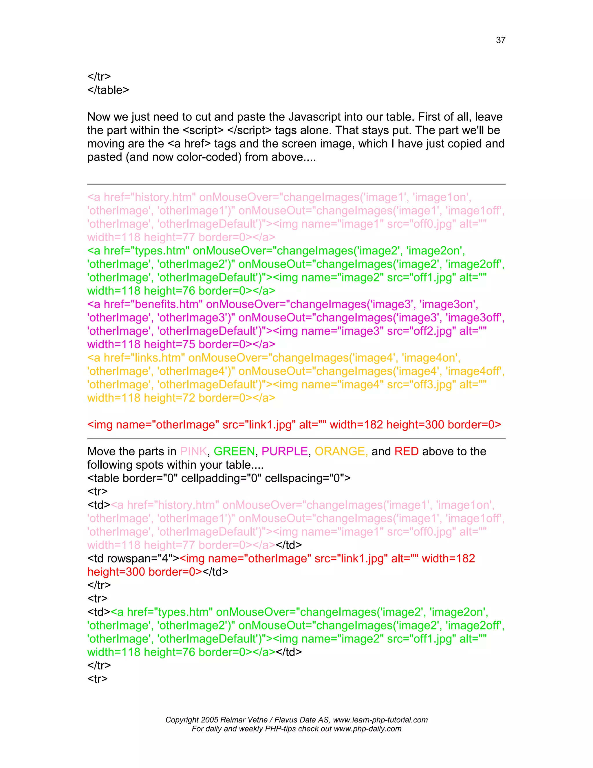 37



</tr>
</table>

Now we just need to cut and paste the Javascript into our table. First of all, leave
the part within the <script> </script> tags alone. That stays put. The part we'll be
moving are the <a href> tags and the screen image, which I have just copied and
pasted (and now color-coded) from above....


<a href="history.htm" onMouseOver="changeImages('image1', 'image1on',
'otherImage', 'otherImage1')" onMouseOut="changeImages('image1', 'image1off',
'otherImage', 'otherImageDefault')"><img name="image1" src="off0.jpg" alt=""
width=118 height=77 border=0></a>
<a href="types.htm" onMouseOver="changeImages('image2', 'image2on',
'otherImage', 'otherImage2')" onMouseOut="changeImages('image2', 'image2off',
'otherImage', 'otherImageDefault')"><img name="image2" src="off1.jpg" alt=""
width=118 height=76 border=0></a>
<a href="benefits.htm" onMouseOver="changeImages('image3', 'image3on',
'otherImage', 'otherImage3')" onMouseOut="changeImages('image3', 'image3off',
'otherImage', 'otherImageDefault')"><img name="image3" src="off2.jpg" alt=""
width=118 height=75 border=0></a>
<a href="links.htm" onMouseOver="changeImages('image4', 'image4on',
'otherImage', 'otherImage4')" onMouseOut="changeImages('image4', 'image4off',
'otherImage', 'otherImageDefault')"><img name="image4" src="off3.jpg" alt=""
width=118 height=72 border=0></a>

<img name="otherImage" src="link1.jpg" alt="" width=182 height=300 border=0>

Move the parts in PINK, GREEN, PURPLE, ORANGE, and RED above to the
following spots within your table....
<table border="0" cellpadding="0" cellspacing="0">
<tr>
<td><a href="history.htm" onMouseOver="changeImages('image1', 'image1on',
'otherImage', 'otherImage1')" onMouseOut="changeImages('image1', 'image1off',
'otherImage', 'otherImageDefault')"><img name="image1" src="off0.jpg" alt=""
width=118 height=77 border=0></a></td>
<td rowspan="4"><img name="otherImage" src="link1.jpg" alt="" width=182
height=300 border=0></td>
</tr>
<tr>
<td><a href="types.htm" onMouseOver="changeImages('image2', 'image2on',
'otherImage', 'otherImage2')" onMouseOut="changeImages('image2', 'image2off',
'otherImage', 'otherImageDefault')"><img name="image2" src="off1.jpg" alt=""
width=118 height=76 border=0></a></td>
</tr>
<tr>


               Copyright 2005 Reimar Vetne / Flavus Data AS, www.learn-php-tutorial.com
                      For daily and weekly PHP-tips check out www.php-daily.com
 
