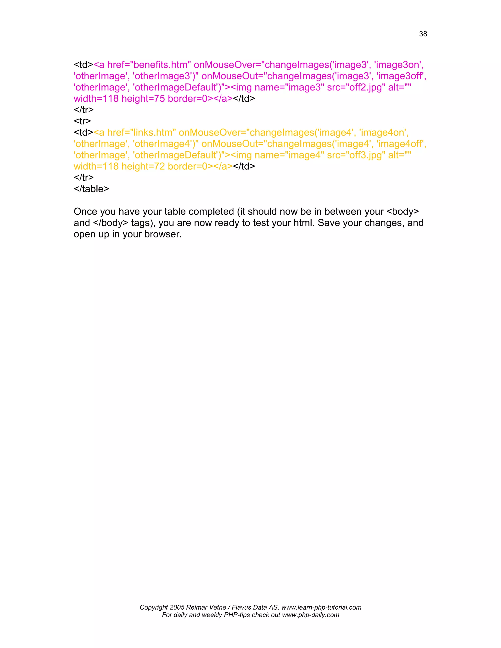 38



<td><a href="benefits.htm" onMouseOver="changeImages('image3', 'image3on',
'otherImage', 'otherImage3')" onMouseOut="changeImages('image3', 'image3off',
'otherImage', 'otherImageDefault')"><img name="image3" src="off2.jpg" alt=""
width=118 height=75 border=0></a></td>
</tr>
<tr>
<td><a href="links.htm" onMouseOver="changeImages('image4', 'image4on',
'otherImage', 'otherImage4')" onMouseOut="changeImages('image4', 'image4off',
'otherImage', 'otherImageDefault')"><img name="image4" src="off3.jpg" alt=""
width=118 height=72 border=0></a></td>
</tr>
</table>

Once you have your table completed (it should now be in between your <body>
and </body> tags), you are now ready to test your html. Save your changes, and
open up in your browser.




              Copyright 2005 Reimar Vetne / Flavus Data AS, www.learn-php-tutorial.com
                     For daily and weekly PHP-tips check out www.php-daily.com
 