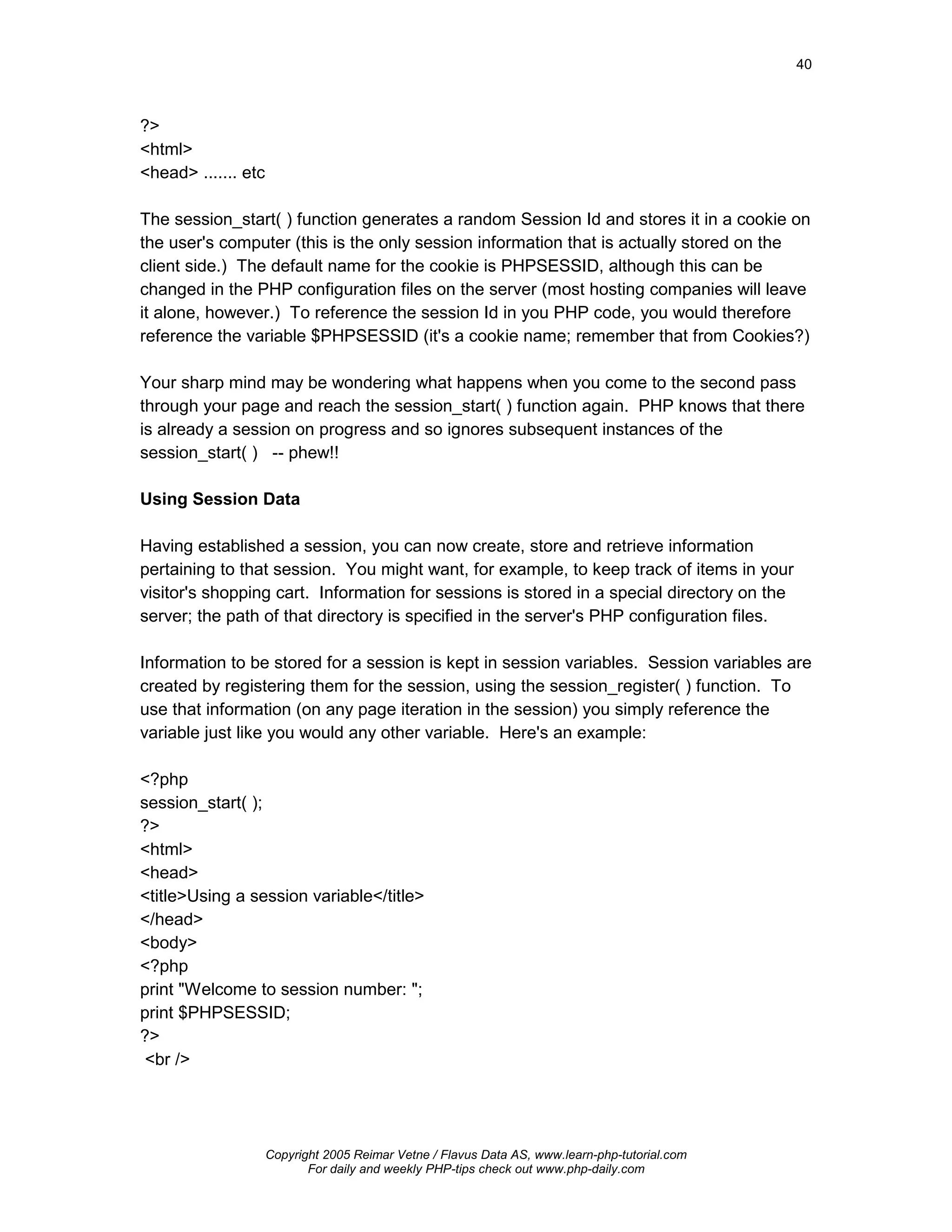 40



?>
<html>
<head> ....... etc

The session_start( ) function generates a random Session Id and stores it in a cookie on
the user's computer (this is the only session information that is actually stored on the
client side.) The default name for the cookie is PHPSESSID, although this can be
changed in the PHP configuration files on the server (most hosting companies will leave
it alone, however.) To reference the session Id in you PHP code, you would therefore
reference the variable $PHPSESSID (it's a cookie name; remember that from Cookies?)

Your sharp mind may be wondering what happens when you come to the second pass
through your page and reach the session_start( ) function again. PHP knows that there
is already a session on progress and so ignores subsequent instances of the
session_start( ) -- phew!!

Using Session Data

Having established a session, you can now create, store and retrieve information
pertaining to that session. You might want, for example, to keep track of items in your
visitor's shopping cart. Information for sessions is stored in a special directory on the
server; the path of that directory is specified in the server's PHP configuration files.

Information to be stored for a session is kept in session variables. Session variables are
created by registering them for the session, using the session_register( ) function. To
use that information (on any page iteration in the session) you simply reference the
variable just like you would any other variable. Here's an example:

<?php
session_start( );
?>
<html>
<head>
<title>Using a session variable</title>
</head>
<body>
<?php
print "Welcome to session number: ";
print $PHPSESSID;
?>
 <br />




                     Copyright 2005 Reimar Vetne / Flavus Data AS, www.learn-php-tutorial.com
                            For daily and weekly PHP-tips check out www.php-daily.com
 