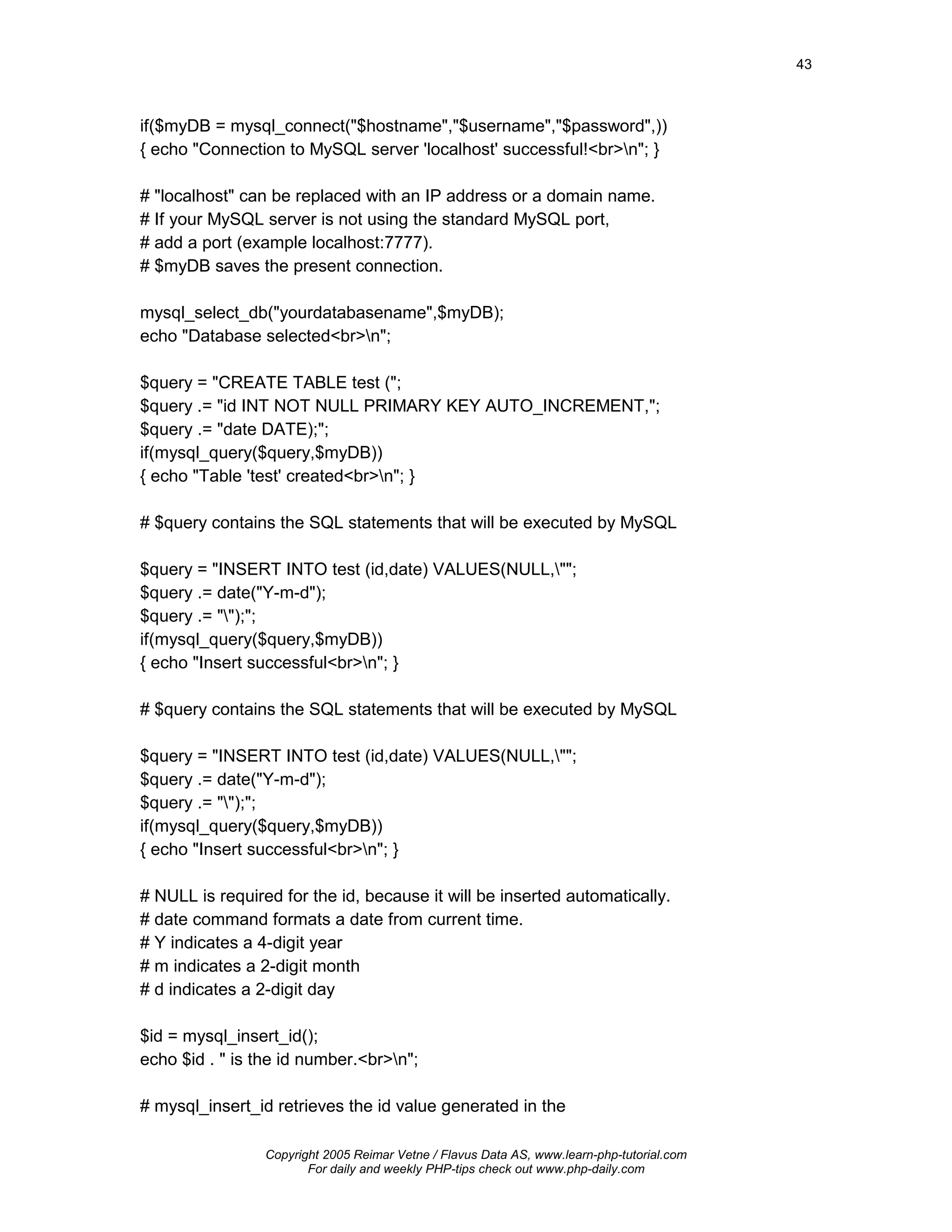 43



if($myDB = mysql_connect("$hostname","$username","$password",))
{ echo "Connection to MySQL server 'localhost' successful!<br>n"; }

# "localhost" can be replaced with an IP address or a domain name.
# If your MySQL server is not using the standard MySQL port,
# add a port (example localhost:7777).
# $myDB saves the present connection.

mysql_select_db("yourdatabasename",$myDB);
echo "Database selected<br>n";

$query = "CREATE TABLE test (";
$query .= "id INT NOT NULL PRIMARY KEY AUTO_INCREMENT,";
$query .= "date DATE);";
if(mysql_query($query,$myDB))
{ echo "Table 'test' created<br>n"; }

# $query contains the SQL statements that will be executed by MySQL

$query = "INSERT INTO test (id,date) VALUES(NULL,"";
$query .= date("Y-m-d");
$query .= "");";
if(mysql_query($query,$myDB))
{ echo "Insert successful<br>n"; }

# $query contains the SQL statements that will be executed by MySQL

$query = "INSERT INTO test (id,date) VALUES(NULL,"";
$query .= date("Y-m-d");
$query .= "");";
if(mysql_query($query,$myDB))
{ echo "Insert successful<br>n"; }

# NULL is required for the id, because it will be inserted automatically.
# date command formats a date from current time.
# Y indicates a 4-digit year
# m indicates a 2-digit month
# d indicates a 2-digit day

$id = mysql_insert_id();
echo $id . " is the id number.<br>n";

# mysql_insert_id retrieves the id value generated in the

                 Copyright 2005 Reimar Vetne / Flavus Data AS, www.learn-php-tutorial.com
                        For daily and weekly PHP-tips check out www.php-daily.com
 