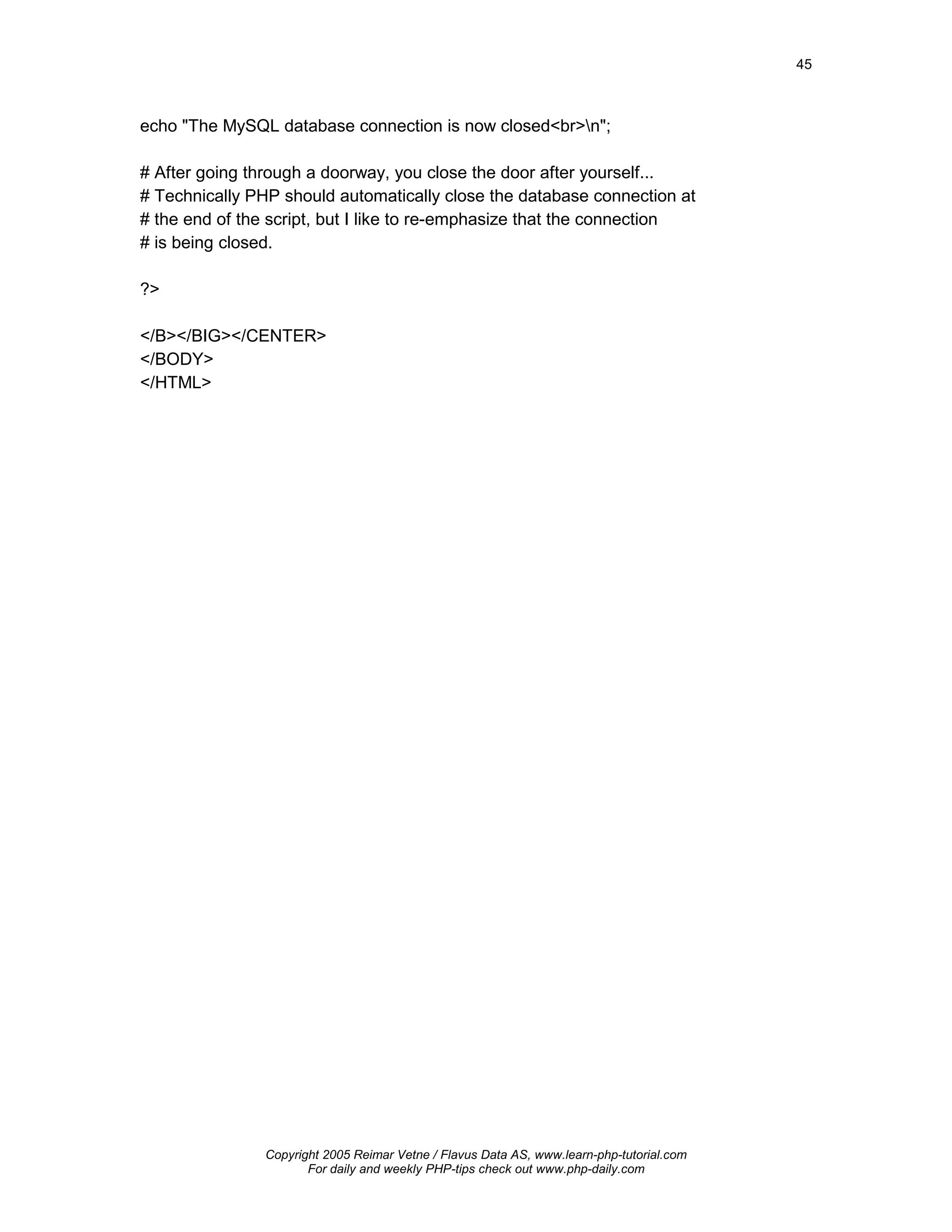 45



echo "The MySQL database connection is now closed<br>n";

# After going through a doorway, you close the door after yourself...
# Technically PHP should automatically close the database connection at
# the end of the script, but I like to re-emphasize that the connection
# is being closed.

?>

</B></BIG></CENTER>
</BODY>
</HTML>




                Copyright 2005 Reimar Vetne / Flavus Data AS, www.learn-php-tutorial.com
                       For daily and weekly PHP-tips check out www.php-daily.com
 