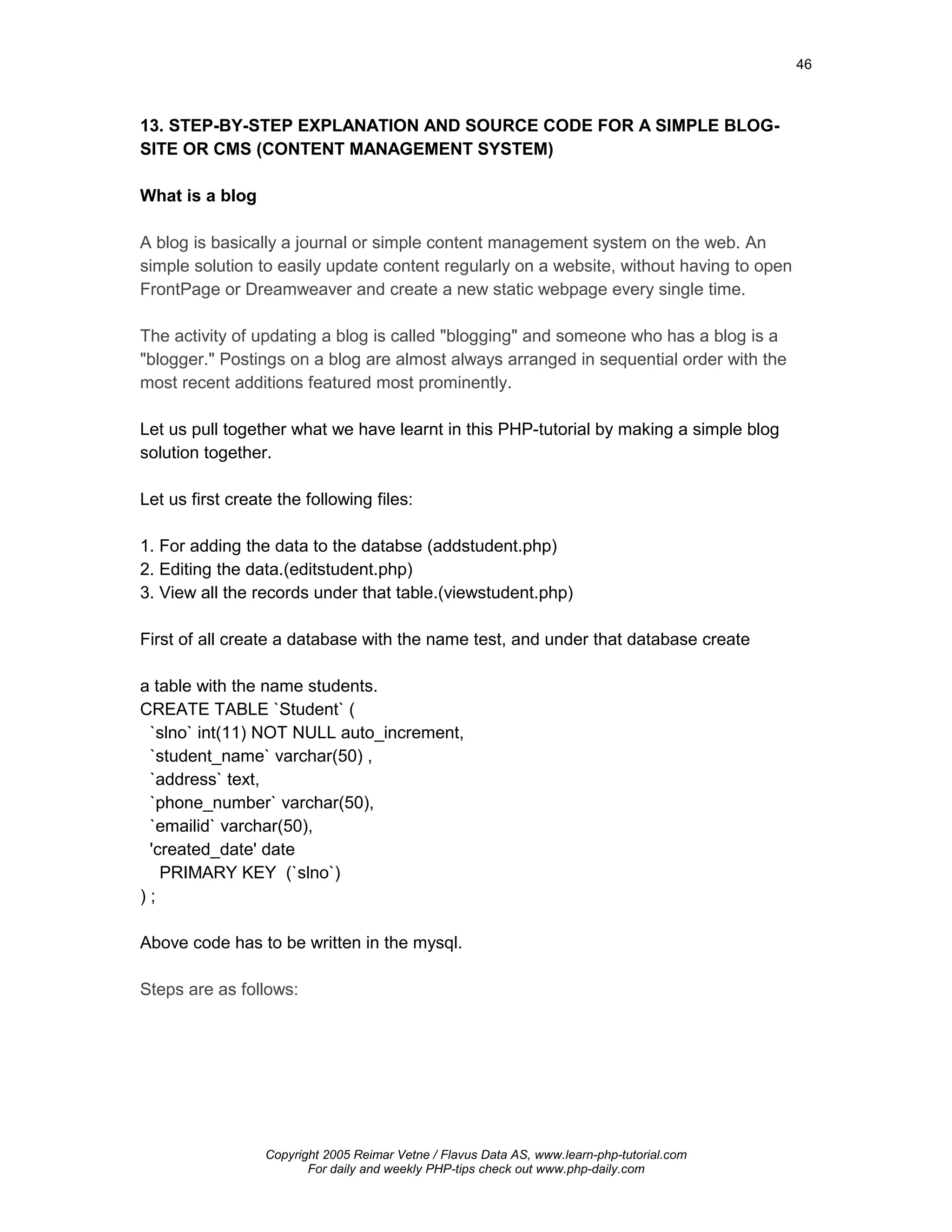 46



13. STEP-BY-STEP EXPLANATION AND SOURCE CODE FOR A SIMPLE BLOG-
SITE OR CMS (CONTENT MANAGEMENT SYSTEM)

What is a blog

A blog is basically a journal or simple content management system on the web. An
simple solution to easily update content regularly on a website, without having to open
FrontPage or Dreamweaver and create a new static webpage every single time.

The activity of updating a blog is called "blogging" and someone who has a blog is a
"blogger." Postings on a blog are almost always arranged in sequential order with the
most recent additions featured most prominently.

Let us pull together what we have learnt in this PHP-tutorial by making a simple blog
solution together.

Let us first create the following files:

1. For adding the data to the databse (addstudent.php)
2. Editing the data.(editstudent.php)
3. View all the records under that table.(viewstudent.php)

First of all create a database with the name test, and under that database create

a table with the name students.
CREATE TABLE `Student` (
 `slno` int(11) NOT NULL auto_increment,
 `student_name` varchar(50) ,
 `address` text,
 `phone_number` varchar(50),
 `emailid` varchar(50),
 'created_date' date
   PRIMARY KEY (`slno`)
);

Above code has to be written in the mysql.

Steps are as follows:




                  Copyright 2005 Reimar Vetne / Flavus Data AS, www.learn-php-tutorial.com
                         For daily and weekly PHP-tips check out www.php-daily.com
 