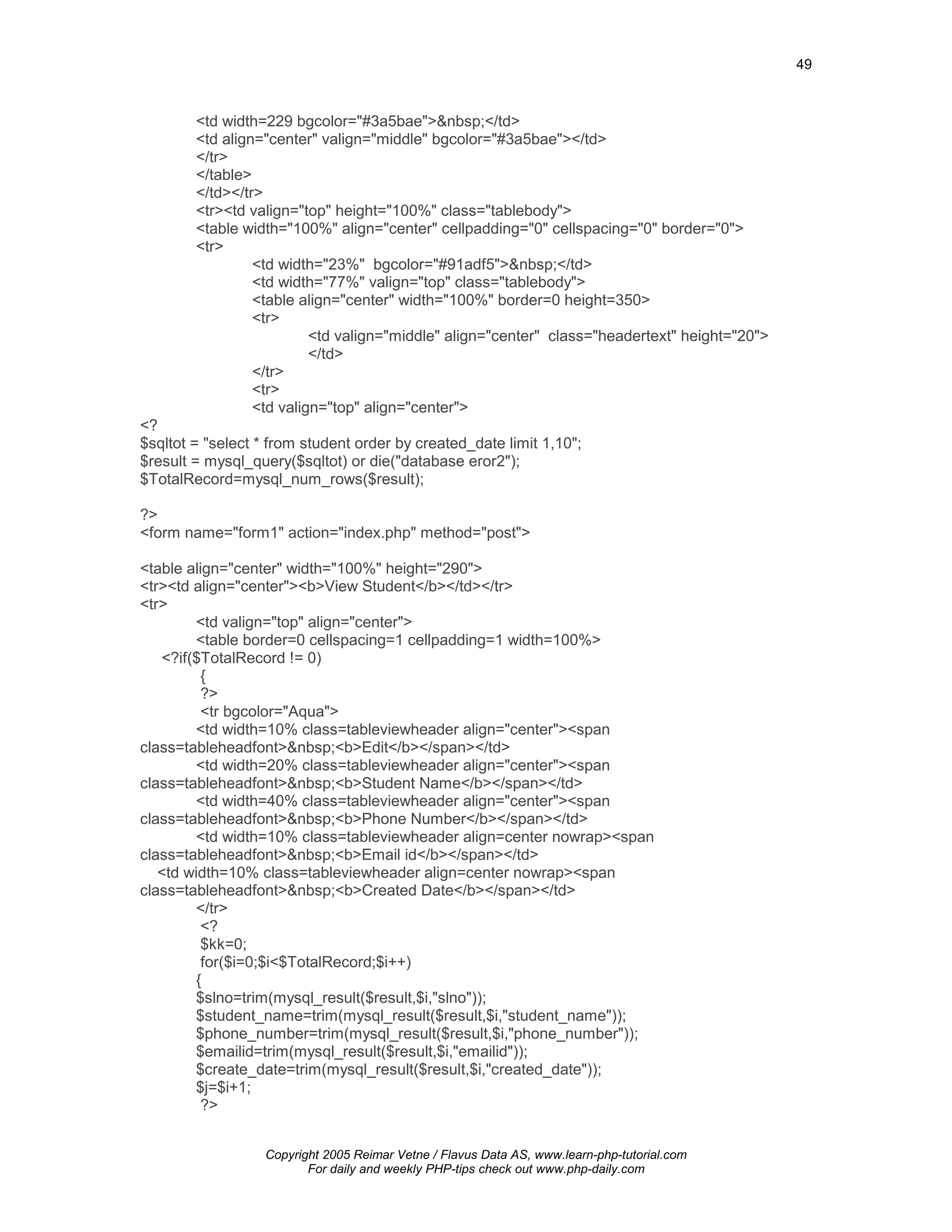 49



        <td width=229 bgcolor="#3a5bae">&nbsp;</td>
        <td align="center" valign="middle" bgcolor="#3a5bae"></td>
        </tr>
        </table>
        </td></tr>
        <tr><td valign="top" height="100%" class="tablebody">
        <table width="100%" align="center" cellpadding="0" cellspacing="0" border="0">
        <tr>
                 <td width="23%" bgcolor="#91adf5">&nbsp;</td>
                 <td width="77%" valign="top" class="tablebody">
                 <table align="center" width="100%" border=0 height=350>
                 <tr>
                          <td valign="middle" align="center" class="headertext" height="20">
                          </td>
                 </tr>
                 <tr>
                 <td valign="top" align="center">
<?
$sqltot = "select * from student order by created_date limit 1,10";
$result = mysql_query($sqltot) or die("database eror2");
$TotalRecord=mysql_num_rows($result);

?>
<form name="form1" action="index.php" method="post">

<table align="center" width="100%" height="290">
<tr><td align="center"><b>View Student</b></td></tr>
<tr>
        <td valign="top" align="center">
        <table border=0 cellspacing=1 cellpadding=1 width=100%>
   <?if($TotalRecord != 0)
          {
          ?>
          <tr bgcolor="Aqua">
        <td width=10% class=tableviewheader align="center"><span
class=tableheadfont>&nbsp;<b>Edit</b></span></td>
        <td width=20% class=tableviewheader align="center"><span
class=tableheadfont>&nbsp;<b>Student Name</b></span></td>
        <td width=40% class=tableviewheader align="center"><span
class=tableheadfont>&nbsp;<b>Phone Number</b></span></td>
        <td width=10% class=tableviewheader align=center nowrap><span
class=tableheadfont>&nbsp;<b>Email id</b></span></td>
   <td width=10% class=tableviewheader align=center nowrap><span
class=tableheadfont>&nbsp;<b>Created Date</b></span></td>
        </tr>
          <?
          $kk=0;
          for($i=0;$i<$TotalRecord;$i++)
        {
        $slno=trim(mysql_result($result,$i,"slno"));
        $student_name=trim(mysql_result($result,$i,"student_name"));
        $phone_number=trim(mysql_result($result,$i,"phone_number"));
        $emailid=trim(mysql_result($result,$i,"emailid"));
        $create_date=trim(mysql_result($result,$i,"created_date"));
        $j=$i+1;
          ?>


                   Copyright 2005 Reimar Vetne / Flavus Data AS, www.learn-php-tutorial.com
                          For daily and weekly PHP-tips check out www.php-daily.com
 