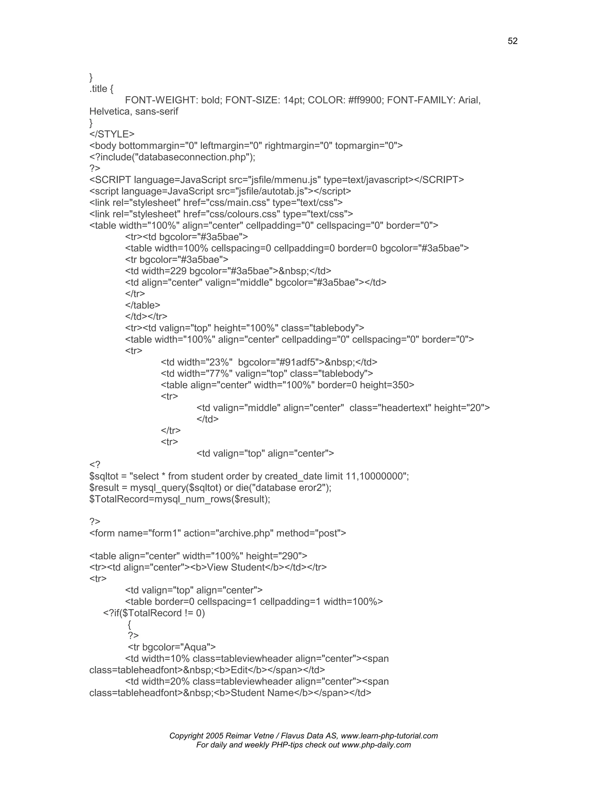 52



}
.title {
         FONT-WEIGHT: bold; FONT-SIZE: 14pt; COLOR: #ff9900; FONT-FAMILY: Arial,
Helvetica, sans-serif
}
</STYLE>
<body bottommargin="0" leftmargin="0" rightmargin="0" topmargin="0">
<?include("databaseconnection.php");
?>
<SCRIPT language=JavaScript src="jsfile/mmenu.js" type=text/javascript></SCRIPT>
<script language=JavaScript src="jsfile/autotab.js"></script>
<link rel="stylesheet" href="css/main.css" type="text/css">
<link rel="stylesheet" href="css/colours.css" type="text/css">
<table width="100%" align="center" cellpadding="0" cellspacing="0" border="0">
         <tr><td bgcolor="#3a5bae">
         <table width=100% cellspacing=0 cellpadding=0 border=0 bgcolor="#3a5bae">
         <tr bgcolor="#3a5bae">
         <td width=229 bgcolor="#3a5bae">&nbsp;</td>
         <td align="center" valign="middle" bgcolor="#3a5bae"></td>
         </tr>
         </table>
         </td></tr>
         <tr><td valign="top" height="100%" class="tablebody">
         <table width="100%" align="center" cellpadding="0" cellspacing="0" border="0">
         <tr>
                  <td width="23%" bgcolor="#91adf5">&nbsp;</td>
                  <td width="77%" valign="top" class="tablebody">
                  <table align="center" width="100%" border=0 height=350>
                  <tr>
                          <td valign="middle" align="center" class="headertext" height="20">
                          </td>
                  </tr>
                  <tr>
                          <td valign="top" align="center">
<?
$sqltot = "select * from student order by created_date limit 11,10000000";
$result = mysql_query($sqltot) or die("database eror2");
$TotalRecord=mysql_num_rows($result);

?>
<form name="form1" action="archive.php" method="post">

<table align="center" width="100%" height="290">
<tr><td align="center"><b>View Student</b></td></tr>
<tr>
        <td valign="top" align="center">
        <table border=0 cellspacing=1 cellpadding=1 width=100%>
   <?if($TotalRecord != 0)
          {
          ?>
          <tr bgcolor="Aqua">
        <td width=10% class=tableviewheader align="center"><span
class=tableheadfont>&nbsp;<b>Edit</b></span></td>
        <td width=20% class=tableviewheader align="center"><span
class=tableheadfont>&nbsp;<b>Student Name</b></span></td>



                  Copyright 2005 Reimar Vetne / Flavus Data AS, www.learn-php-tutorial.com
                         For daily and weekly PHP-tips check out www.php-daily.com
 