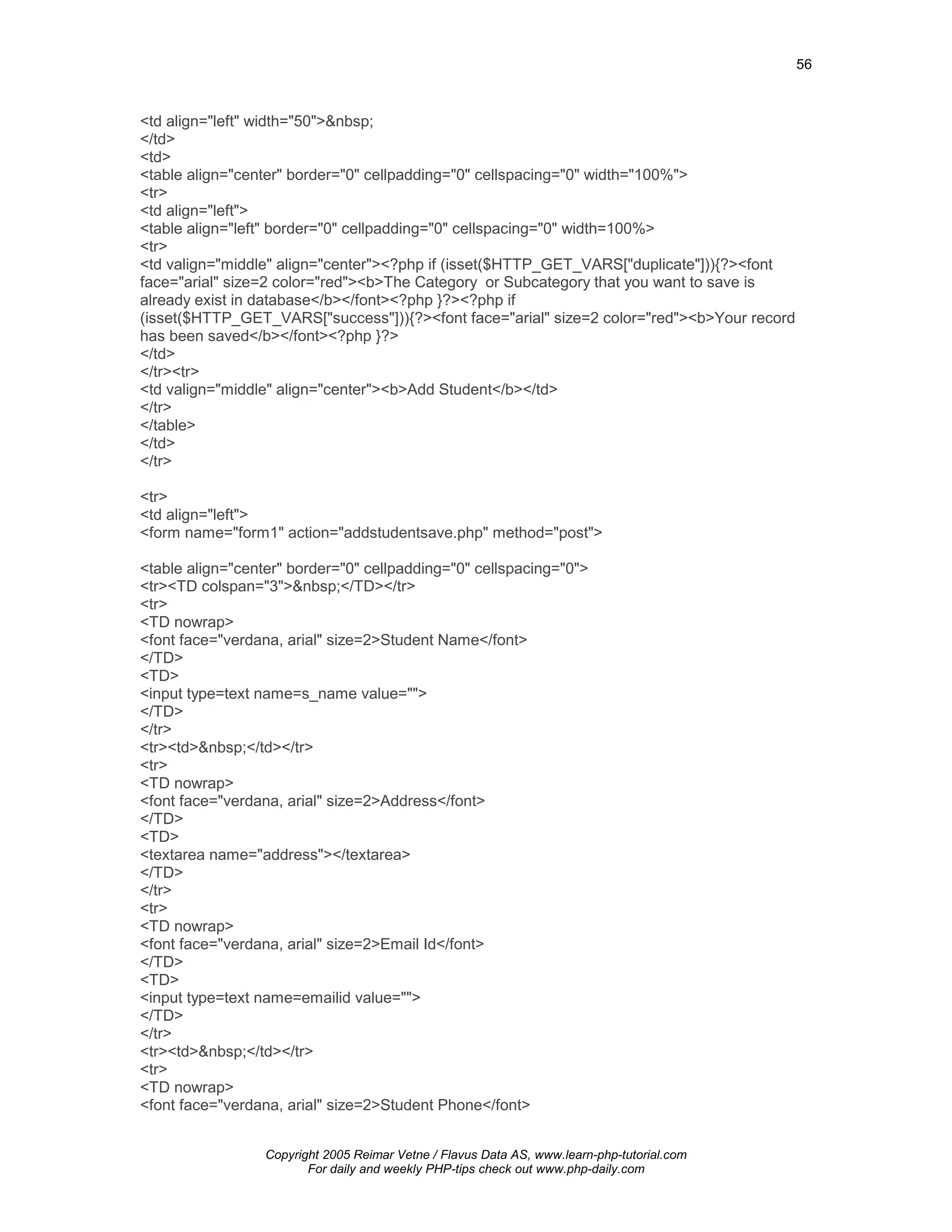 56



<td align="left" width="50">&nbsp;
</td>
<td>
<table align="center" border="0" cellpadding="0" cellspacing="0" width="100%">
<tr>
<td align="left">
<table align="left" border="0" cellpadding="0" cellspacing="0" width=100%>
<tr>
<td valign="middle" align="center"><?php if (isset($HTTP_GET_VARS["duplicate"])){?><font
face="arial" size=2 color="red"><b>The Category or Subcategory that you want to save is
already exist in database</b></font><?php }?><?php if
(isset($HTTP_GET_VARS["success"])){?><font face="arial" size=2 color="red"><b>Your record
has been saved</b></font><?php }?>
</td>
</tr><tr>
<td valign="middle" align="center"><b>Add Student</b></td>
</tr>
</table>
</td>
</tr>

<tr>
<td align="left">
<form name="form1" action="addstudentsave.php" method="post">

<table align="center" border="0" cellpadding="0" cellspacing="0">
<tr><TD colspan="3">&nbsp;</TD></tr>
<tr>
<TD nowrap>
<font face="verdana, arial" size=2>Student Name</font>
</TD>
<TD>
<input type=text name=s_name value="">
</TD>
</tr>
<tr><td>&nbsp;</td></tr>
<tr>
<TD nowrap>
<font face="verdana, arial" size=2>Address</font>
</TD>
<TD>
<textarea name="address"></textarea>
</TD>
</tr>
<tr>
<TD nowrap>
<font face="verdana, arial" size=2>Email Id</font>
</TD>
<TD>
<input type=text name=emailid value="">
</TD>
</tr>
<tr><td>&nbsp;</td></tr>
<tr>
<TD nowrap>
<font face="verdana, arial" size=2>Student Phone</font>


                  Copyright 2005 Reimar Vetne / Flavus Data AS, www.learn-php-tutorial.com
                         For daily and weekly PHP-tips check out www.php-daily.com
 