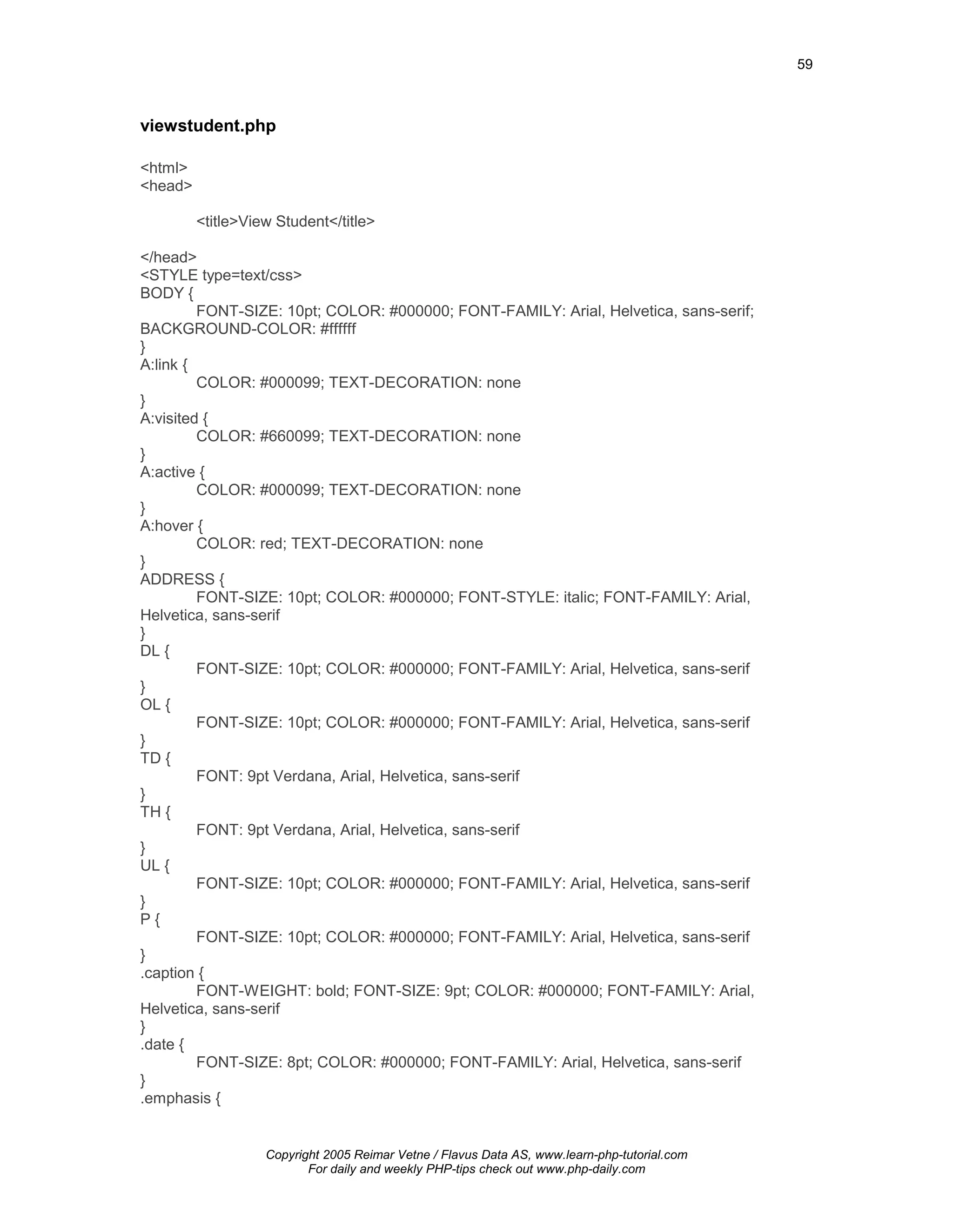 59



viewstudent.php

<html>
<head>

         <title>View Student</title>

</head>
<STYLE type=text/css>
BODY {
         FONT-SIZE: 10pt; COLOR: #000000; FONT-FAMILY: Arial, Helvetica, sans-serif;
BACKGROUND-COLOR: #ffffff
}
A:link {
         COLOR: #000099; TEXT-DECORATION: none
}
A:visited {
         COLOR: #660099; TEXT-DECORATION: none
}
A:active {
         COLOR: #000099; TEXT-DECORATION: none
}
A:hover {
         COLOR: red; TEXT-DECORATION: none
}
ADDRESS {
         FONT-SIZE: 10pt; COLOR: #000000; FONT-STYLE: italic; FONT-FAMILY: Arial,
Helvetica, sans-serif
}
DL {
         FONT-SIZE: 10pt; COLOR: #000000; FONT-FAMILY: Arial, Helvetica, sans-serif
}
OL {
         FONT-SIZE: 10pt; COLOR: #000000; FONT-FAMILY: Arial, Helvetica, sans-serif
}
TD {
         FONT: 9pt Verdana, Arial, Helvetica, sans-serif
}
TH {
         FONT: 9pt Verdana, Arial, Helvetica, sans-serif
}
UL {
         FONT-SIZE: 10pt; COLOR: #000000; FONT-FAMILY: Arial, Helvetica, sans-serif
}
P{
         FONT-SIZE: 10pt; COLOR: #000000; FONT-FAMILY: Arial, Helvetica, sans-serif
}
.caption {
         FONT-WEIGHT: bold; FONT-SIZE: 9pt; COLOR: #000000; FONT-FAMILY: Arial,
Helvetica, sans-serif
}
.date {
         FONT-SIZE: 8pt; COLOR: #000000; FONT-FAMILY: Arial, Helvetica, sans-serif
}
.emphasis {


                   Copyright 2005 Reimar Vetne / Flavus Data AS, www.learn-php-tutorial.com
                          For daily and weekly PHP-tips check out www.php-daily.com
 