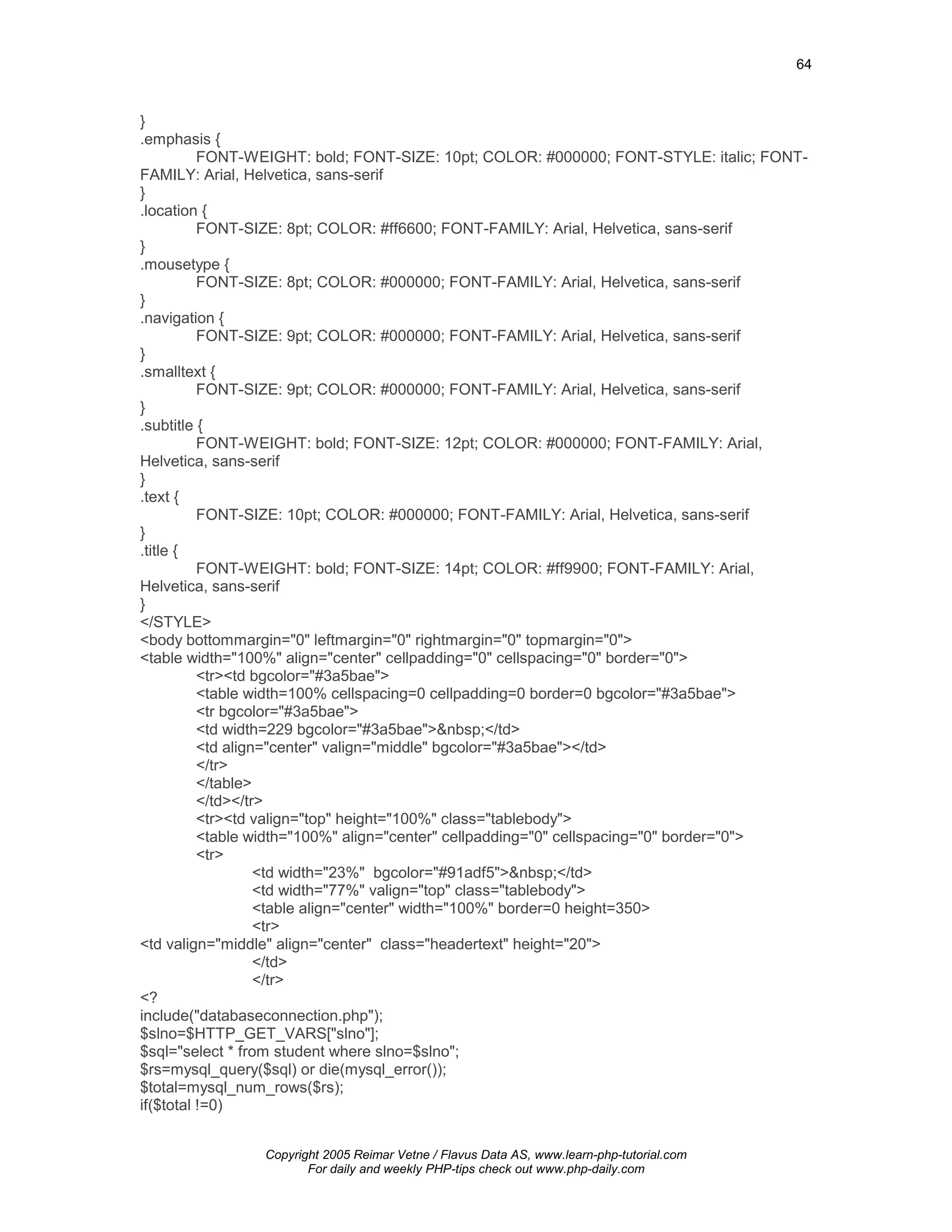 64



}
.emphasis {
          FONT-WEIGHT: bold; FONT-SIZE: 10pt; COLOR: #000000; FONT-STYLE: italic; FONT-
FAMILY: Arial, Helvetica, sans-serif
}
.location {
          FONT-SIZE: 8pt; COLOR: #ff6600; FONT-FAMILY: Arial, Helvetica, sans-serif
}
.mousetype {
          FONT-SIZE: 8pt; COLOR: #000000; FONT-FAMILY: Arial, Helvetica, sans-serif
}
.navigation {
          FONT-SIZE: 9pt; COLOR: #000000; FONT-FAMILY: Arial, Helvetica, sans-serif
}
.smalltext {
          FONT-SIZE: 9pt; COLOR: #000000; FONT-FAMILY: Arial, Helvetica, sans-serif
}
.subtitle {
          FONT-WEIGHT: bold; FONT-SIZE: 12pt; COLOR: #000000; FONT-FAMILY: Arial,
Helvetica, sans-serif
}
.text {
          FONT-SIZE: 10pt; COLOR: #000000; FONT-FAMILY: Arial, Helvetica, sans-serif
}
.title {
          FONT-WEIGHT: bold; FONT-SIZE: 14pt; COLOR: #ff9900; FONT-FAMILY: Arial,
Helvetica, sans-serif
}
</STYLE>
<body bottommargin="0" leftmargin="0" rightmargin="0" topmargin="0">
<table width="100%" align="center" cellpadding="0" cellspacing="0" border="0">
          <tr><td bgcolor="#3a5bae">
          <table width=100% cellspacing=0 cellpadding=0 border=0 bgcolor="#3a5bae">
          <tr bgcolor="#3a5bae">
          <td width=229 bgcolor="#3a5bae">&nbsp;</td>
          <td align="center" valign="middle" bgcolor="#3a5bae"></td>
          </tr>
          </table>
          </td></tr>
          <tr><td valign="top" height="100%" class="tablebody">
          <table width="100%" align="center" cellpadding="0" cellspacing="0" border="0">
          <tr>
                   <td width="23%" bgcolor="#91adf5">&nbsp;</td>
                   <td width="77%" valign="top" class="tablebody">
                   <table align="center" width="100%" border=0 height=350>
                   <tr>
<td valign="middle" align="center" class="headertext" height="20">
                   </td>
                   </tr>
<?
include("databaseconnection.php");
$slno=$HTTP_GET_VARS["slno"];
$sql="select * from student where slno=$slno";
$rs=mysql_query($sql) or die(mysql_error());
$total=mysql_num_rows($rs);
if($total !=0)


                Copyright 2005 Reimar Vetne / Flavus Data AS, www.learn-php-tutorial.com
                       For daily and weekly PHP-tips check out www.php-daily.com
 