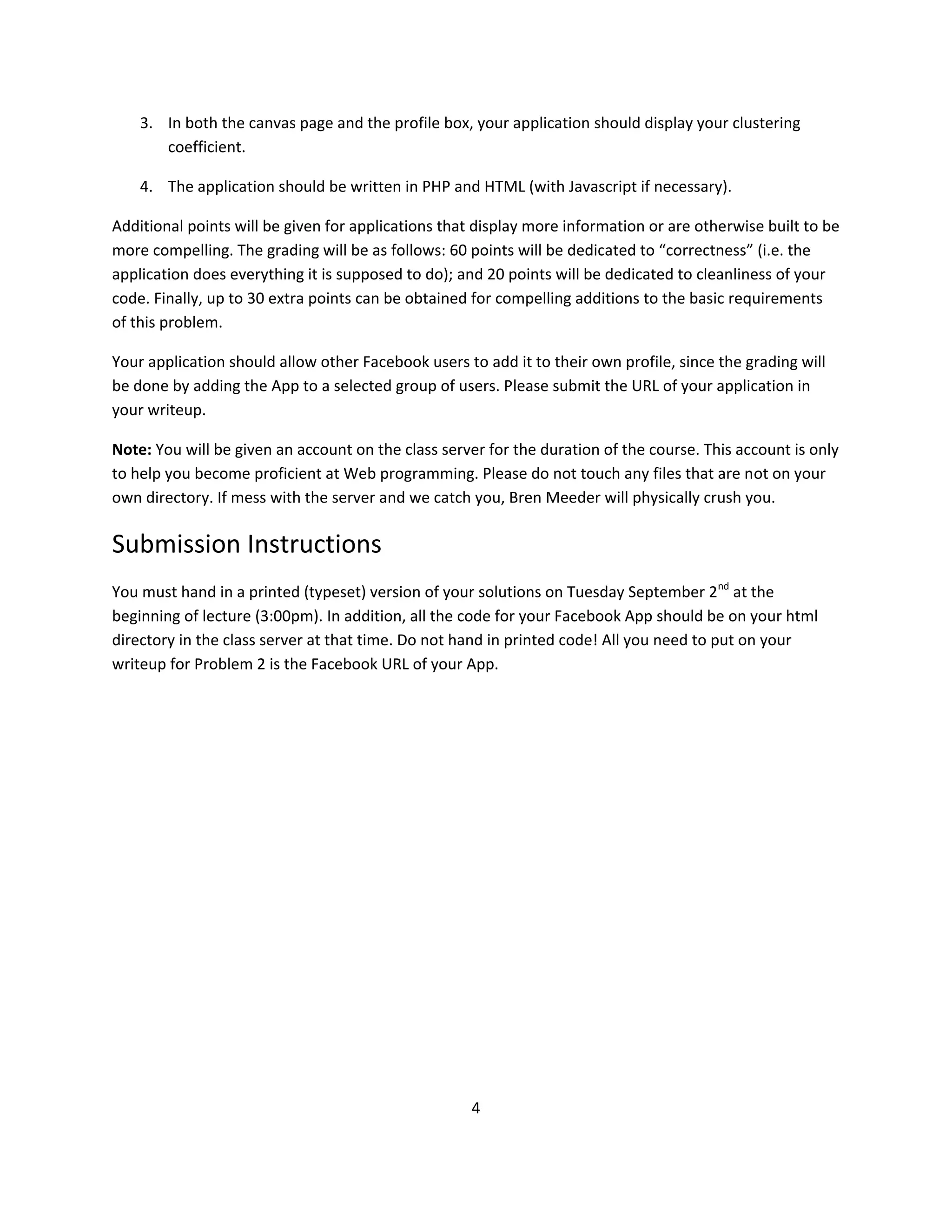 3. In both the canvas page and the profile box, your application should display your clustering
       coefficient.

    4. The application should be written in PHP and HTML (with Javascript if necessary).

Additional points will be given for applications that display more information or are otherwise built to be
more compelling. The grading will be as follows: 60 points will be dedicated to “correctness” (i.e. the
application does everything it is supposed to do); and 20 points will be dedicated to cleanliness of your
code. Finally, up to 30 extra points can be obtained for compelling additions to the basic requirements
of this problem.

Your application should allow other Facebook users to add it to their own profile, since the grading will
be done by adding the App to a selected group of users. Please submit the URL of your application in
your writeup.

Note: You will be given an account on the class server for the duration of the course. This account is only
to help you become proficient at Web programming. Please do not touch any files that are not on your
own directory. If mess with the server and we catch you, Bren Meeder will physically crush you.

Submission Instructions
You must hand in a printed (typeset) version of your solutions on Tuesday September 2nd at the
beginning of lecture (3:00pm). In addition, all the code for your Facebook App should be on your html
directory in the class server at that time. Do not hand in printed code! All you need to put on your
writeup for Problem 2 is the Facebook URL of your App.




                                                    4
 