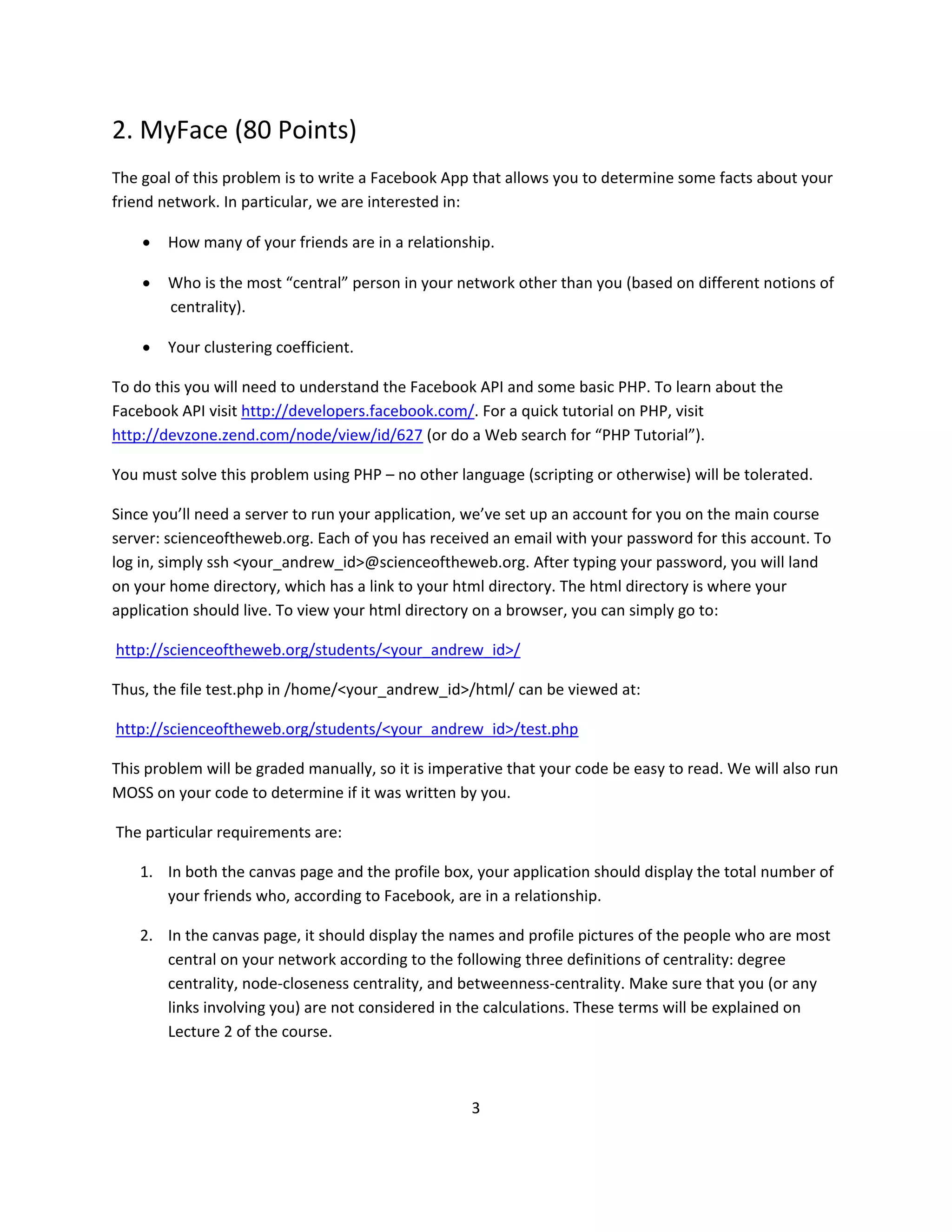 2. MyFace (80 Points)
The goal of this problem is to write a Facebook App that allows you to determine some facts about your
friend network. In particular, we are interested in:

       How many of your friends are in a relationship.

       Who is the most “central” person in your network other than you (based on different notions of
        centrality).

       Your clustering coefficient.

To do this you will need to understand the Facebook API and some basic PHP. To learn about the
Facebook API visit http://developers.facebook.com/. For a quick tutorial on PHP, visit
http://devzone.zend.com/node/view/id/627 (or do a Web search for “PHP Tutorial”).

You must solve this problem using PHP – no other language (scripting or otherwise) will be tolerated.

Since you’ll need a server to run your application, we’ve set up an account for you on the main course
server: scienceoftheweb.org. Each of you has received an email with your password for this account. To
log in, simply ssh <your_andrew_id>@scienceoftheweb.org. After typing your password, you will land
on your home directory, which has a link to your html directory. The html directory is where your
application should live. To view your html directory on a browser, you can simply go to:

http://scienceoftheweb.org/students/<your_andrew_id>/

Thus, the file test.php in /home/<your_andrew_id>/html/ can be viewed at:

http://scienceoftheweb.org/students/<your_andrew_id>/test.php

This problem will be graded manually, so it is imperative that your code be easy to read. We will also run
MOSS on your code to determine if it was written by you.

The particular requirements are:

    1. In both the canvas page and the profile box, your application should display the total number of
       your friends who, according to Facebook, are in a relationship.

    2. In the canvas page, it should display the names and profile pictures of the people who are most
       central on your network according to the following three definitions of centrality: degree
       centrality, node-closeness centrality, and betweenness-centrality. Make sure that you (or any
       links involving you) are not considered in the calculations. These terms will be explained on
       Lecture 2 of the course.



                                                    3
 