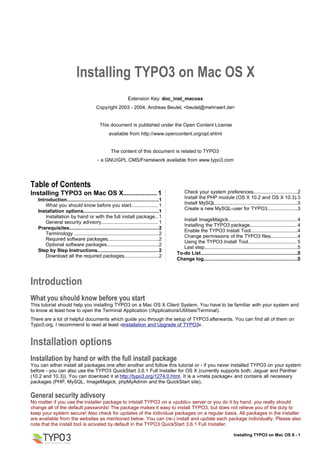 Installing TYPO3 on Mac OS X
                                                             Extension Key: doc_inst_macosx
                                         Copyright 2003 - 2004, Andreas Beutel, <beutel@mehrwert.de>


                                           This document is published under the Open Content License
                                                 available from http://www.opencontent.org/opl.shtml


                                                  The content of this document is related to TYPO3
                                         - a GNU/GPL CMS/Framework available from www.typo3.com




Table of Contents
Installing TYPO3 on Mac OS X................... 1                                           Check your system preferences.................................2
   Introduction....................................................................1        Install the PHP module (OS X 10.2 and OS X 10.3). 3
       What you should know before you start.................... 1                          Install MySQL.............................................................3
                                                                                            Create a new MySQL-user for TYPO3.......................3
   Installation options........................................................1
       Installation by hand or with the full install package... 1
                                                                                          Install ImageMagick...................................................4
       General security adivsory.......................................... 1
                                                                                          Installing the TYPO3 package................................... 4
   Prerequisites..................................................................2
                                                                                          Enable the TYPO3 Install Tool...................................4
       Terminology .............................................................. 2
                                                                                          Change permissions of the TYPO3 files....................4
       Required software packages......................................2
                                                                                          Using the TYPO3 Install Tool.................................... 5
       Optional software packages.......................................2
                                                                                          Last step.....................................................................5
   Step by Step Instructions............................................. 2
                                                                                       To-do List........................................................................5
       Download all the required packages..........................2
                                                                                       Change log......................................................................5



Introduction
What you should know before you start
This tutorial should help you installing TYPO3 on a Mac OS X Client System. You have to be familiar with your system and
to know at least how to open the Terminal Application (/Applications/Utilities/Terminal).
There are a lot of helpful documents which guide you through the setup of TYPO3 afterwards. You can find all of them on
Typo3.org, I recommend to read at least »Installation and Upgrade of TYPO3«.


Installation options
Installation by hand or with the full install package
You can either install all packages one after another and follow this tutorial or - if you never installed TYPO3 on your system
before - you can also use the TYPO3 QuickStart 3.6.1 Full Installer for OS X (currently supports both, Jaguar and Panther
(10.2 and 10.3)). You can download it at http://typo3.org/1274.0.html. It is a »meta package« and contains all necessary
packages (PHP, MySQL, ImageMagick, phpMyAdmin and the QuickStart site).

General security adivsory
No matter if you use the installer package to intstall TYPO3 on a »public« server or you do it by hand, you really should
change all of the default passwords! The package makes it easy to install TYPO3, but does not relieve you of the duty to
keep your system secure! Also check for updates of the individual packages on a regular basis. All packages in the installer
are available from the websites as mentioned below. You can (re-) install and update each package individually. Please also
note that the install tool is acivated by default in the TYPO3 QuickStart 3.6.1 Full Installer.

                                                                                                                             Installing TYPO3 on Mac OS X - 1
 