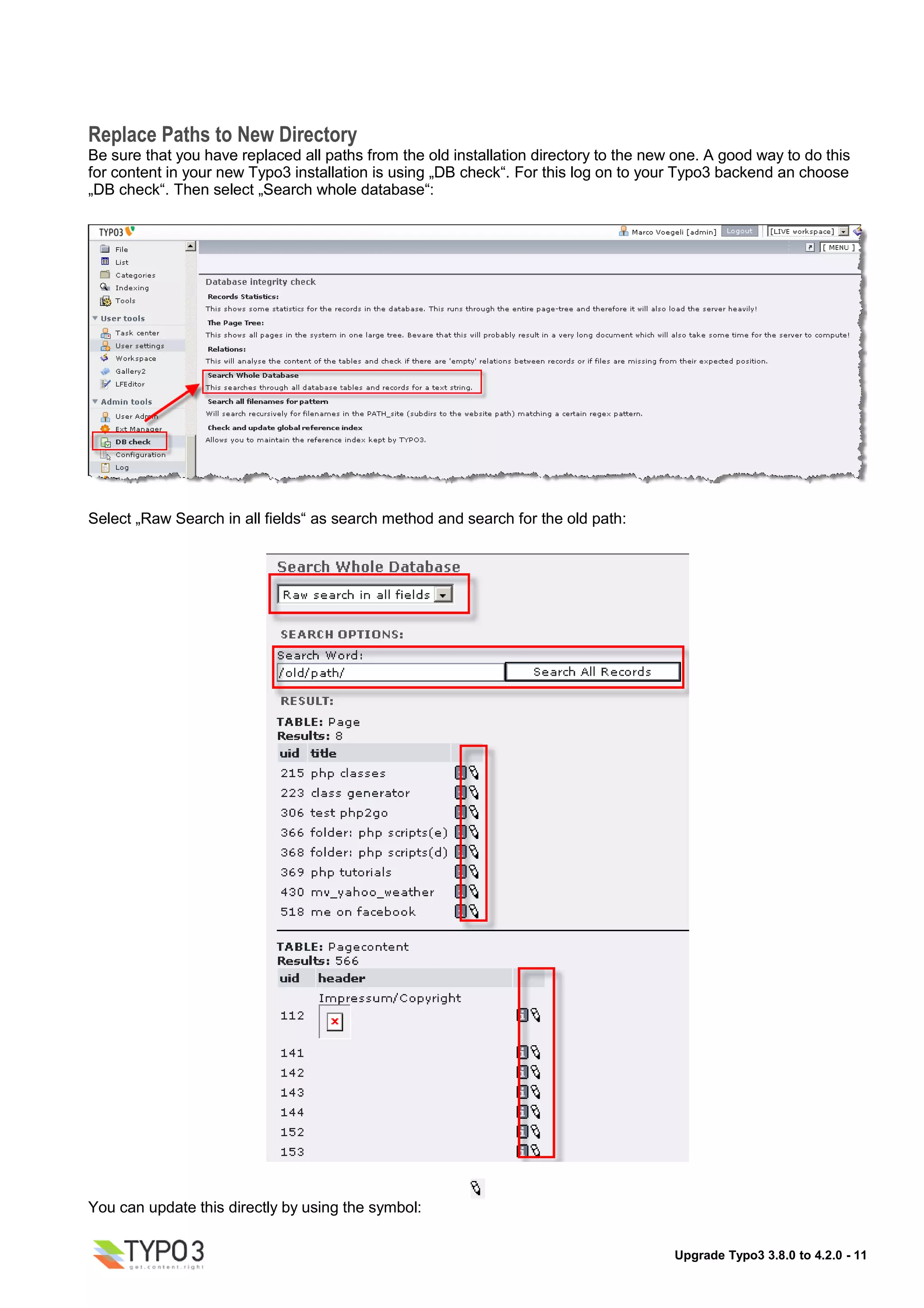 Replace Paths to New Directory
Be sure that you have replaced all paths from the old installation directory to the new one. A good way to do this
for content in your new Typo3 installation is using „DB check“. For this log on to your Typo3 backend an choose
„DB check“. Then select „Search whole database“:




Select „Raw Search in all fields“ as search method and search for the old path:




You can update this directly by using the symbol:


                                                                                       Upgrade Typo3 3.8.0 to 4.2.0 - 11
 