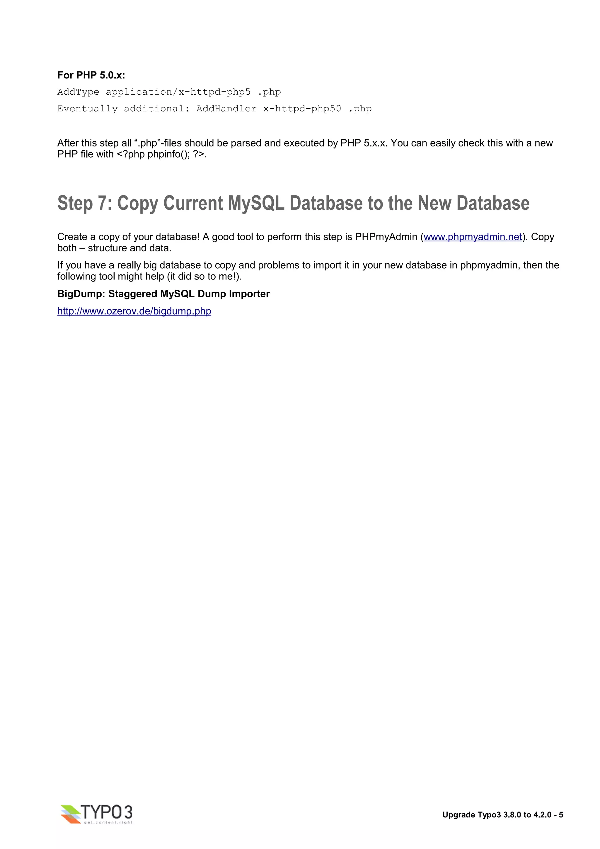 For PHP 5.0.x:
AddType application/x-httpd-php5 .php
Eventually additional: AddHandler x-httpd-php50 .php


After this step all “.php”-files should be parsed and executed by PHP 5.x.x. You can easily check this with a new
PHP file with <?php phpinfo(); ?>.




Step 7: Copy Current MySQL Database to the New Database
Create a copy of your database! A good tool to perform this step is PHPmyAdmin (www.phpmyadmin.net). Copy
both – structure and data.
If you have a really big database to copy and problems to import it in your new database in phpmyadmin, then the
following tool might help (it did so to me!).
BigDump: Staggered MySQL Dump Importer
http://www.ozerov.de/bigdump.php




                                                                                       Upgrade Typo3 3.8.0 to 4.2.0 - 5
 