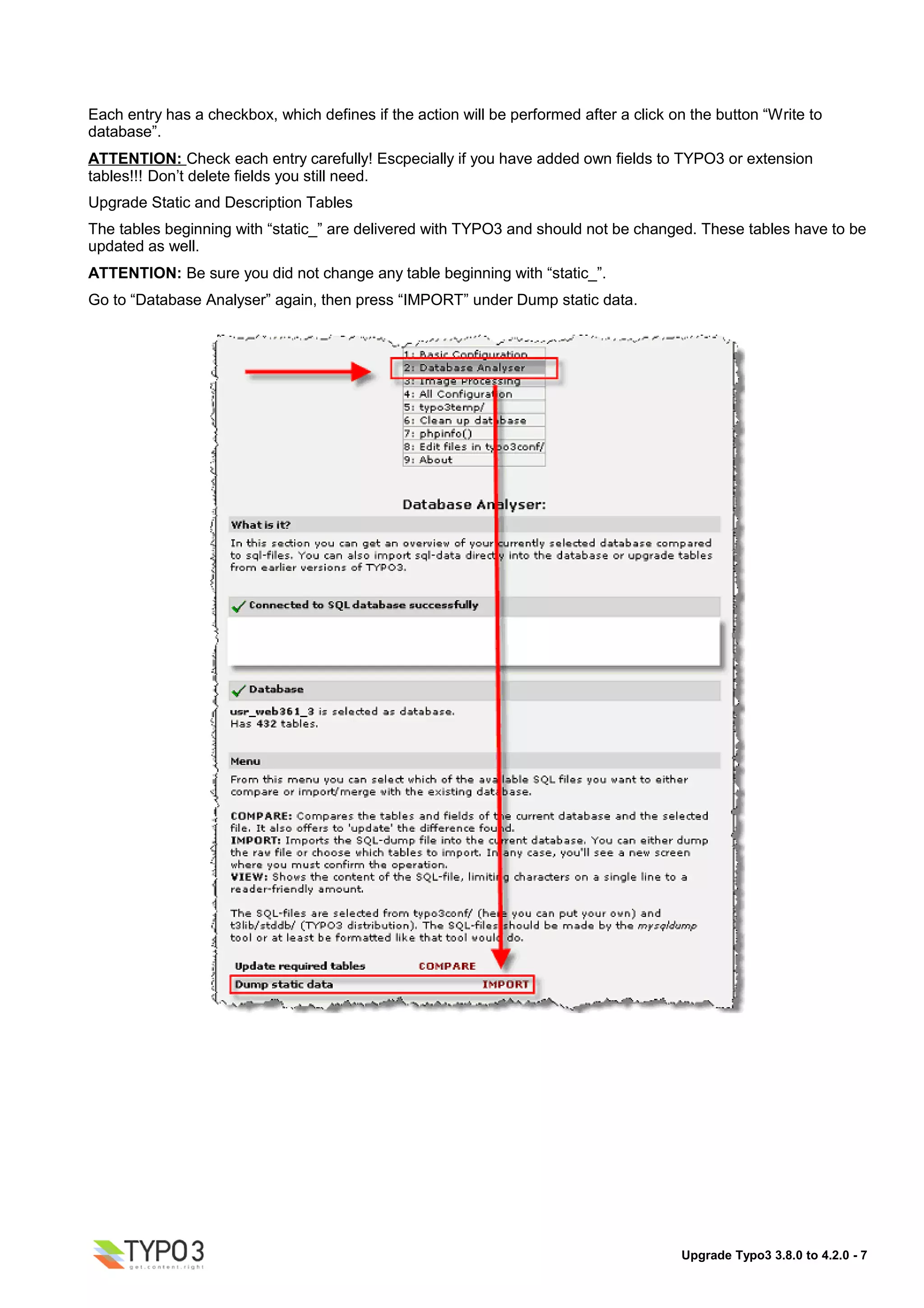 Each entry has a checkbox, which defines if the action will be performed after a click on the button “Write to
database”.
ATTENTION: Check each entry carefully! Escpecially if you have added own fields to TYPO3 or extension
tables!!! Don’t delete fields you still need.
Upgrade Static and Description Tables
The tables beginning with “static_” are delivered with TYPO3 and should not be changed. These tables have to be
updated as well.
ATTENTION: Be sure you did not change any table beginning with “static_”.
Go to “Database Analyser” again, then press “IMPORT” under Dump static data.




                                                                                        Upgrade Typo3 3.8.0 to 4.2.0 - 7
 