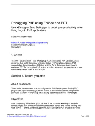 Debugging PHP using Eclipse and PDT
      Use XDebug or Zend Debugger to boost your productivity when
      fixing bugs in PHP applications

      Skill Level: Intermediate


      Nathan A. Good (mail@nathanagood.com)
      Senior Information Engineer
      Consultant



      17 Jun 2008


      The PHP Development Tools (PDT) plug-in, when installed with Eclipse Europa,
      gives you that ability to quickly write and debug PHP scripts and pages. PDT
      supports two debugging tools: XDebug and the Zend Debugger. Learn how to
      configure PDT for debugging PHP scripts and discover which perspectives you use
      when taking closer looks at your scripts.


      Section 1. Before you start

      About this tutorial
      This tutorial demonstrates how to configure the PHP Development Tools (PDT)
      plug-in for Eclipse to debug your PHP scripts. It also introduces the perspectives
      you'll use (namely, PHP Debug) when taking closer looks at your PHP scripts.


      Objectives
      After completing this tutorial, you'll be able to set up either XDebug — an open
      source project that allows you to debug executable scripts and scripts running on a
      Web server — or the Zend Debugger in Eclipse using the PDT project to develop


Debugging PHP using Eclipse and PDT
© Copyright IBM Corporation 1994, 2008. All rights reserved.                               Page 1 of 35
 