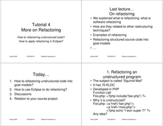 Last lecture…
                                                                             On refactoring
                                                           • We explained what is refactoring, what is
                                                             software refactoring
                     Tutorial 4                            • How are they related to other restructuring
                More on Refactoring                          techniques?
                                                           • Examples of refactoring
              How to refactoring unstructured code?
                                                           • Refactoring structured source code into
               How to apply refactoring in Eclipse?
                                                             goal models
                                                           • …

Spring 2005          ECE450H1S   Software Engineering II   Spring 2005     ECE450H1S   Software Engineering II




                                                                           1. Refactoring an
                           Today…
                                                                         unstructured program
1. How to refactoring unstructured code into               • The subject is called “Squirrel Mail”
   goal models?                                            • It has 70 KLOC
2. How to use Eclipse to do refactoring?                   • Developed in PHP
3. Discussions                                               Function call
                                                             Foo.php: <?php include(“bar.php”) ?>
4. Relation to your course project                         • Why it is unstructured?
                                                             Foo.php: <a href=“bar.php”/>
                                                                       <a href=“moo.php”/>
                                                                       <?php echo “I won super 7!” ?>
                                                             Any idea?
Spring 2005          ECE450H1S   Software Engineering II   Spring 2005     ECE450H1S   Software Engineering II
 