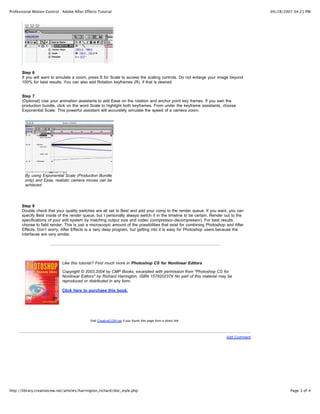 Professional Motion Control : Adobe After Effects Tutorial                                                                            09/28/2007 04:21 PM




       Step 6
       If you will want to simulate a zoom, press S for Scale to access the scaling controls. Do not enlarge your image beyond
       100% for best results. You can also add Rotation keyframes (R), if that is desired.


       Step 7
       (Optional) Use your animation assistants to add Ease on the rotation and anchor point key frames. If you own the
       production bundle, click on the word Scale to highlight both keyframes. From under the keyframe assistants, choose
       Exponential Scale. This powerful assistant will accurately simulate the speed of a camera zoom.




        By using Exponential Scale (Production Bundle
        only) and Ease, realistic camera moves can be
        achieved.




       Step 8
       Double check that your quality switches are all set to Best and add your comp to the render queue. If you want, you can
       specify Best inside of the render queue, but I personally always switch it in the timeline to be certain. Render out to the
       specifications of your edit system by matching output size and codec (compressor-decompressor). For best results,
       choose to field render. This is just a microscopic amount of the possibilities that exist for combining Photoshop and After
       Effects. Don’t worry, After Effects is a very deep program, but getting into it is easy for Photoshop users because the
       interfaces are very similar.




                             Like this tutorial? Find much more in Photoshop CS for Nonlinear Editors.

                             Copyright © 2003,2004 by CMP Books, excerpted with permission from "Photoshop CS for
                             Nonlinear Editors" by Richard Harrington, ISBN 157820237X No part of this material may be
                             reproduced or distributed in any form.

                             Click here to purchase this book.




                                             Visit CreativeCOW.net if you found this page from a direct link.




                                                                                                                        Add Comment




http://library.creativecow.net/articles/harrington_richard/doc_style.php                                                                       Page 3 of 4
 