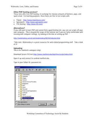Webworks: Lists, Tables, and Frames                                                   Page 2 of 9

   Other PHP hosting services?
   These sites offer free PHP hosting, in exchange for massive amounts of banners, pops, and
   spam email. For learning purposes, these hosts are fine to test scripts with.

   •   Tripod - http://www.tripod.lycos.com/
   •   Spaceports - http://www.spaceports.com/
   •   T35 Hosting - http://www.t35.com/

   Alternatives?
   If you still want to learn PHP and cannot find a good hosting site, you can run scripts off your
   own computer. This is beyond the scope of this tutorial, but if you are fairly comfortable with
   messing with computer settings, try looking at this link on setting up PHP.

   http://webmonkey.wired.com/webmonkey/00/44/index4a.html

   *Side note: Webmonkey is a great resources for web-related programming stuff. Take a look
   at it!

   Uploading
   This is for Stanford’s webspace only!

   Download Secure FX from http://www.stanford.edu/dept/itss/ess/pc/index.html

   Open it up and connect to cardinal.stanford.edu.

   Type in your SUNet ID, password etc.




                     Workshop Committee of Technology Assist By Students
 