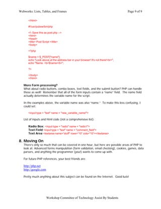 Webworks: Lists, Tables, and Frames                                                Page 9 of 9

      </html>

      #!/usr/pubsw/bin/php

      <!- Save this as post.php -->
      <html>
      <head>
      <title> Post Script </title>
      <body>

      <?php

      $name = $_POST["name"];
      echo "Look above at the address bar in your browser! It's not there!<br>";
      echo "Name: <b>$name</b>";

      ?>

      </body>
      </html>

   More Form processing?
   What about radio buttons, combo boxes, text fields, and the submit button? PHP can handle
   those as well! Remember that all of the form inputs contain a “name” field. The name field
   actually determines the variable name for the script.

   In the examples above, the variable name was also “name.” To make this less confusing, I
   could set:

      <input type = "text" name = "new_variable_name!">

   List of inputs and html code (not a comprehensive list):

      Radio Box: <input type = "radio" name = "radio1">
      Text Field <input type = "text" name = "comment_field">
      Text Area <textarea name=”stuff" rows=”10” cols=”10”></textarea>

8. Moving On
   There’s only so much that can be covered in one hour, but here are possible areas of PHP to
   look at: Advanced forms manipulation (form validation, email checking), cookies, games, data
   parsers, and anything the programmer (you!) wants to come up with.

   For future PHP references, your best friends are:

   http://php.net
   http://google.com

   Pretty much anything about this subject can be found on the Internet. Good luck!




                       Workshop Committee of Technology Assist By Students
 
