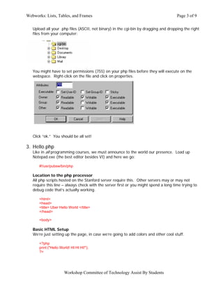 Webworks: Lists, Tables, and Frames                                                   Page 3 of 9

   Upload all your .php files (ASCII, not binary) in the cgi-bin by dragging and dropping the right
   files from your computer:




   You might have to set permissions (755) on your php files before they will execute on the
   webspace. Right-click on the file and click on properties.




   Click “ok.” You should be all set!

3. Hello.php
   Like in all programming courses, we must announce to the world our presence. Load up
   Notepad.exe (the best editor besides VI) and here we go:

      #!/usr/pubsw/bin/php

   Location to the php processor
   All php scripts hosted on the Stanford server require this. Other servers may or may not
   require this line – always check with the server first or you might spend a long time trying to
   debug code that’s actually working.

      <html>
      <head>
      <title> Uber Hello World </title>
      </head>

      <body>

   Basic HTML Setup
   We’re just setting up the page, in case we’re going to add colors and other cool stuff.

      <?php
      print ("Hello World! HI HI HI!");
      ?>




                      Workshop Committee of Technology Assist By Students
 