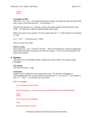 Webworks: Lists, Tables, and Frames                                                   Page 4 of 9

       </body>
       </html>


   First Block of PHP
   Notice the “<?php” tag. This tells the PHP parser that the next block of code will contain PHP
   code, and the server will execute it. The end tag is “?>”

   We print text with the print( ); function – Notice the double-quotes around the block of text
   inside. The PHP parser will print anything inside those quotes.

   What if you want to print quotes? Use the escape character “” so PHP will not use the quotes
   as code.

   print (“ ”hello! ” “); will show up as: “Hello!”

   That’s it for the first script!

   Print Vs. Echo
   We can also use “echo();” instead of “print();” What is the difference? Very fast explanation -
   Echo tends to be faster, but you can use Print for outputs. For the rest of this tutorial, Echo
   will be used instead.


4. Syntax
   Just keep these in mind while coding, it might save some trouble in the long run while
   debugging.

   File Saving
   Save your text files as *.php

   Comments
   People tend to overlook this, but commenting is key! This will aid in debugging or
   understanding code after several months of not looking at it. You can use “//” to comment a
   line, or “/*” and “*/” to comment out several lines.

   Here’s an example:

       /* Team Potato’s Awesome Script
        */

       #!/usr/pubsw/bin/php // location of php parser (IMPORTANT FOR STANFORD USERS!)

       <html>
       <body>

       // la la la this won’t be displayed!!!

       <?php

       echo ("Hello World! HI HI HI!");


                        Workshop Committee of Technology Assist By Students
 