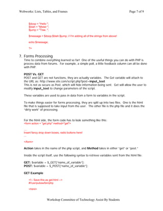 Webworks: Lists, Tables, and Frames                                                      Page 7 of 9


       $doop = "Hello ";
       $blah = "Mister ";
       $jump = "Tree. ";

       $message = $doop.$blah.$jump; // I'm adding all of the strings from above!

       echo $message;

       ?>


7. Forms Processing
   Time to combine everything learned so far! One of the useful things you can do with PHP is
   process data from forums. For example, a simple poll, a little feedback column can all be done
   with PHP.

   POST Vs. GET
   POST and GET are not functions, they are actually variables. The Get variable will attach to
   the URL as: http://www.site.com/script.php?post=input_text
   This is not as secure as Post, which will hide information being sent. Get will allow the user to
   modify input_text to change parameters of the script.

   These variables are used to pass in data from a form to variables in the script.

   To make things easier for forms processing, they are split up into two files. One is the html
   file that is supposed to take input from the user. The other file is the php file and it does the
   “dirty work” of processing.


   For the html side, the form code has to look something like this:
   <form action = "get.php" method="get">

   ....
   Insert fancy drop down boxes, radio buttons here!
   ...

   </form>

   Action takes in the name of the php script, and Method takes in either “get” or “post.”

   Inside the script itself, use the following syntax to retrieve variables sent from the html file:

   GET: $variable = $_GET[“name_of_variable”];
   POST: $variable = $_POST[“name_of_variable”];

   GET Example

       <!-- Save this as get.html -->
       #!/usr/pubsw/bin/php

       <html>



                       Workshop Committee of Technology Assist By Students
 