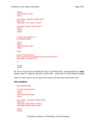 Webworks: Lists, Tables, and Frames                                                    Page 8 of 9

      <head>
      <title> Get Form </title>
      <body>

      <form action = "get.php" method="get">
      Name:<br>
      <input type = "text" name = "name">

      <input type="submit" value="Click!">
      </form>
      </body>
      </html>


      <!-- Save this as get.php -->
      #!/usr/pubsw/bin/php

      <html>
      <head>
      <title> Get Script </title>
      <body>

      <?php

      $name = $_GET["name"];
      echo "Look above at the address bar in your browser! <br>";
      echo "Name: <b>$name</b>";

      ?>

      </body>
      </html>

   Ok, the url in your browser should read: http://cgi.stanford.edu/~user/get.php?name=input
   Change “input” to whatever you want, and hit enter... you’ll notice the name below changing.

   There are other ways to use (or abuse) this feature, but this is just a brief look at Get.

   POST EXAMPLE

      #!/usr/pubsw/bin/php

      <!-- Save this as get.html -->
      <html>
      <head>
      <title> POST Form </title>
      <body>

      <form action = "post.php" method="post">
      Name:<br>
      <input type = "text" name = "name">
      <input type="submit" value="Click!">

      </form>
      </body>


                       Workshop Committee of Technology Assist By Students
 